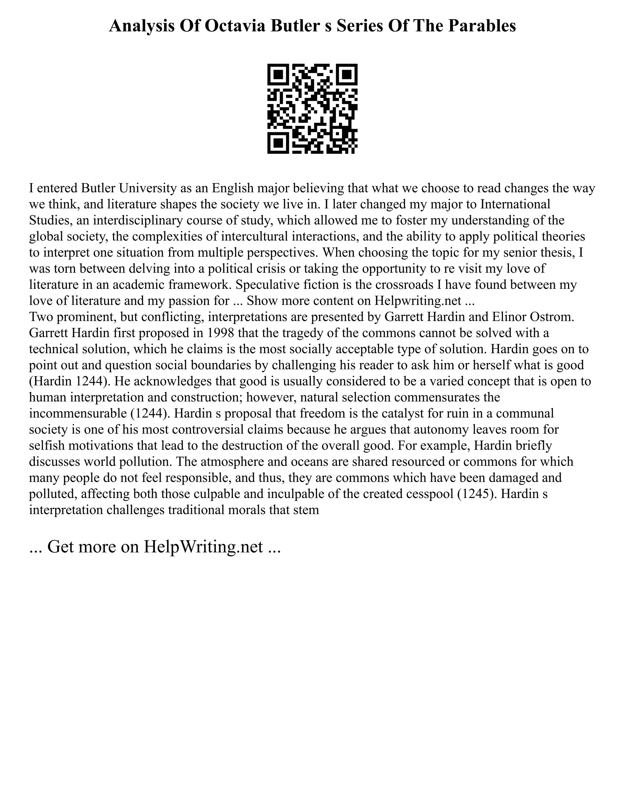Analysis Of Octavia Butler s Series Of The Parables
I entered Butler University as an English major believing that what we choose to read changes the way
we think, and literature shapes the society we live in. I later changed my major to International
Studies, an interdisciplinary course of study, which allowed me to foster my understanding of the
global society, the complexities of intercultural interactions, and the ability to apply political theories
to interpret one situation from multiple perspectives. When choosing the topic for my senior thesis, I
was torn between delving into a political crisis or taking the opportunity to re visit my love of
literature in an academic framework. Speculative fiction is the crossroads I have found between my
love of literature and my passion for ... Show more content on Helpwriting.net ...
Two prominent, but conflicting, interpretations are presented by Garrett Hardin and Elinor Ostrom.
Garrett Hardin first proposed in 1998 that the tragedy of the commons cannot be solved with a
technical solution, which he claims is the most socially acceptable type of solution. Hardin goes on to
point out and question social boundaries by challenging his reader to ask him or herself what is good
(Hardin 1244). He acknowledges that good is usually considered to be a varied concept that is open to
human interpretation and construction; however, natural selection commensurates the
incommensurable (1244). Hardin s proposal that freedom is the catalyst for ruin in a communal
society is one of his most controversial claims because he argues that autonomy leaves room for
selfish motivations that lead to the destruction of the overall good. For example, Hardin briefly
discusses world pollution. The atmosphere and oceans are shared resourced or commons for which
many people do not feel responsible, and thus, they are commons which have been damaged and
polluted, affecting both those culpable and inculpable of the created cesspool (1245). Hardin s
interpretation challenges traditional morals that stem
... Get more on HelpWriting.net ...
 