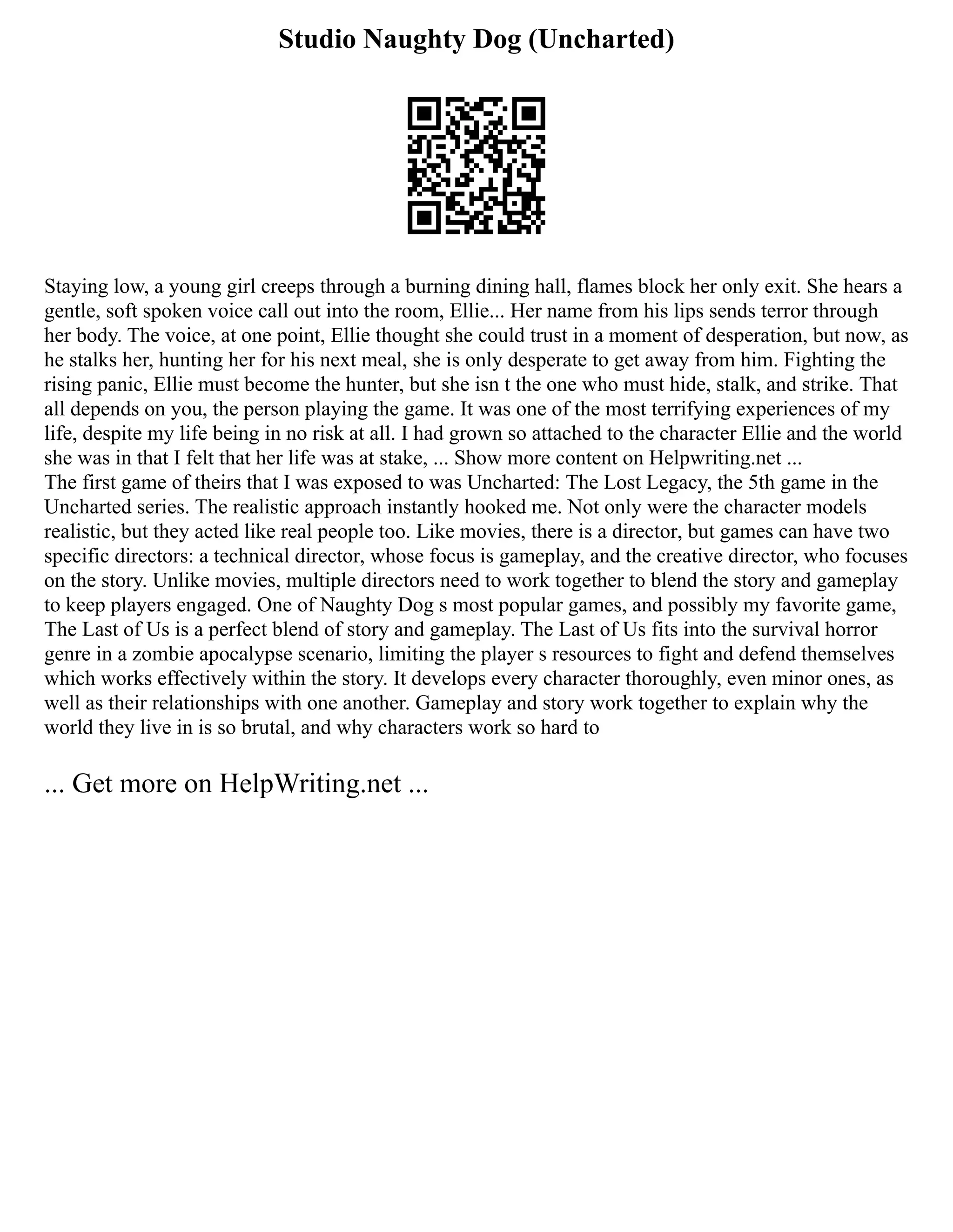 Studio Naughty Dog (Uncharted)
Staying low, a young girl creeps through a burning dining hall, flames block her only exit. She hears a
gentle, soft spoken voice call out into the room, Ellie... Her name from his lips sends terror through
her body. The voice, at one point, Ellie thought she could trust in a moment of desperation, but now, as
he stalks her, hunting her for his next meal, she is only desperate to get away from him. Fighting the
rising panic, Ellie must become the hunter, but she isn t the one who must hide, stalk, and strike. That
all depends on you, the person playing the game. It was one of the most terrifying experiences of my
life, despite my life being in no risk at all. I had grown so attached to the character Ellie and the world
she was in that I felt that her life was at stake, ... Show more content on Helpwriting.net ...
The first game of theirs that I was exposed to was Uncharted: The Lost Legacy, the 5th game in the
Uncharted series. The realistic approach instantly hooked me. Not only were the character models
realistic, but they acted like real people too. Like movies, there is a director, but games can have two
specific directors: a technical director, whose focus is gameplay, and the creative director, who focuses
on the story. Unlike movies, multiple directors need to work together to blend the story and gameplay
to keep players engaged. One of Naughty Dog s most popular games, and possibly my favorite game,
The Last of Us is a perfect blend of story and gameplay. The Last of Us fits into the survival horror
genre in a zombie apocalypse scenario, limiting the player s resources to fight and defend themselves
which works effectively within the story. It develops every character thoroughly, even minor ones, as
well as their relationships with one another. Gameplay and story work together to explain why the
world they live in is so brutal, and why characters work so hard to
... Get more on HelpWriting.net ...
 
