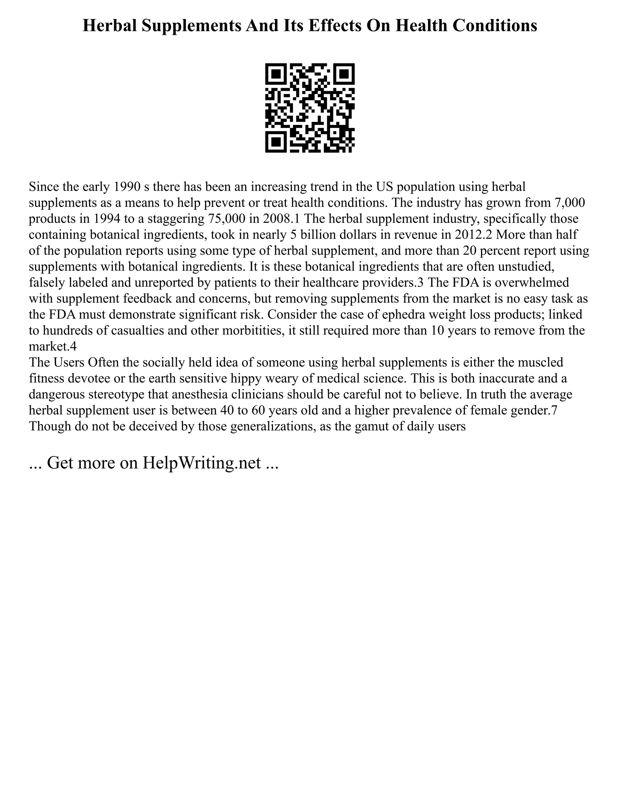 Herbal Supplements And Its Effects On Health Conditions
Since the early 1990 s there has been an increasing trend in the US population using herbal
supplements as a means to help prevent or treat health conditions. The industry has grown from 7,000
products in 1994 to a staggering 75,000 in 2008.1 The herbal supplement industry, specifically those
containing botanical ingredients, took in nearly 5 billion dollars in revenue in 2012.2 More than half
of the population reports using some type of herbal supplement, and more than 20 percent report using
supplements with botanical ingredients. It is these botanical ingredients that are often unstudied,
falsely labeled and unreported by patients to their healthcare providers.3 The FDA is overwhelmed
with supplement feedback and concerns, but removing supplements from the market is no easy task as
the FDA must demonstrate significant risk. Consider the case of ephedra weight loss products; linked
to hundreds of casualties and other morbitities, it still required more than 10 years to remove from the
market.4
The Users Often the socially held idea of someone using herbal supplements is either the muscled
fitness devotee or the earth sensitive hippy weary of medical science. This is both inaccurate and a
dangerous stereotype that anesthesia clinicians should be careful not to believe. In truth the average
herbal supplement user is between 40 to 60 years old and a higher prevalence of female gender.7
Though do not be deceived by those generalizations, as the gamut of daily users
... Get more on HelpWriting.net ...
 