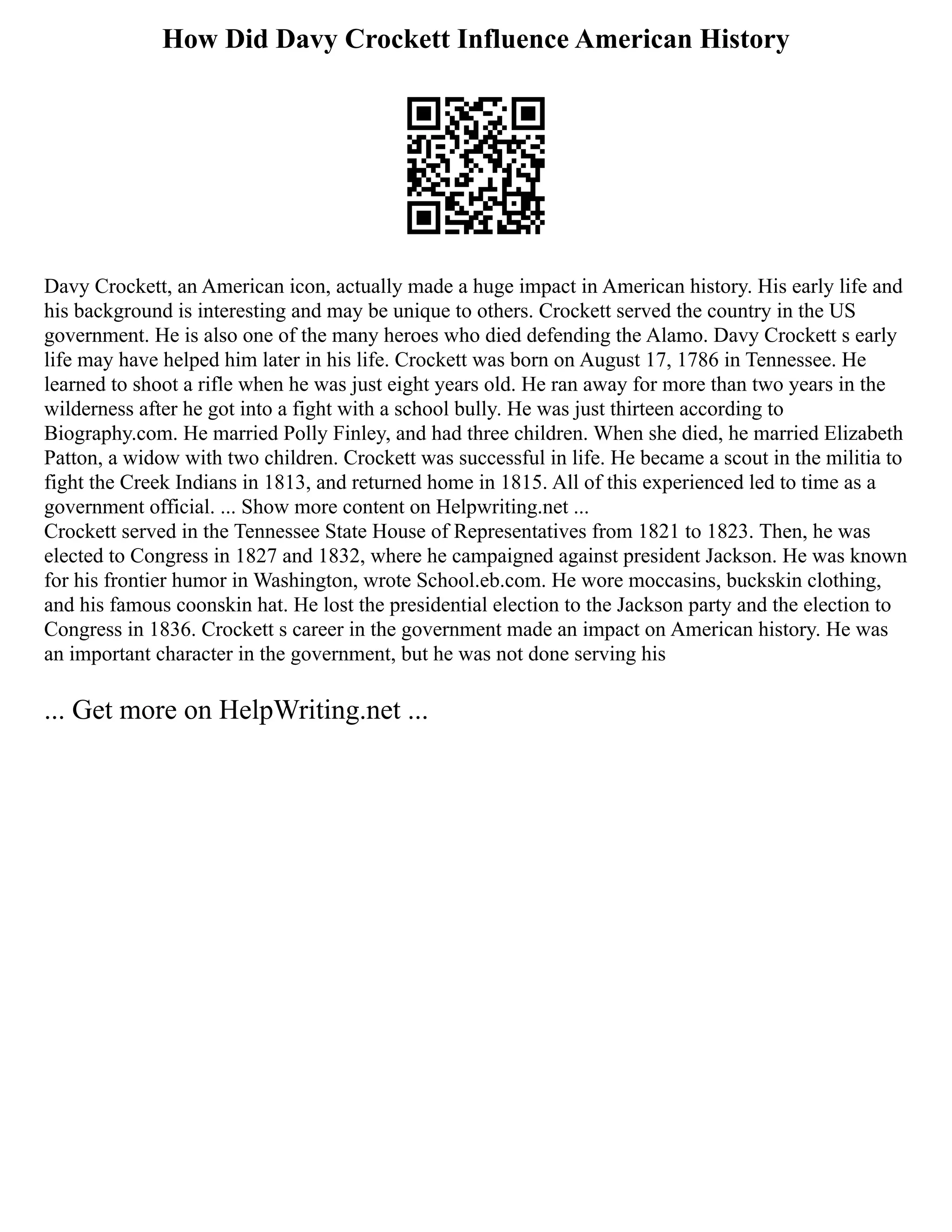 How Did Davy Crockett Influence American History
Davy Crockett, an American icon, actually made a huge impact in American history. His early life and
his background is interesting and may be unique to others. Crockett served the country in the US
government. He is also one of the many heroes who died defending the Alamo. Davy Crockett s early
life may have helped him later in his life. Crockett was born on August 17, 1786 in Tennessee. He
learned to shoot a rifle when he was just eight years old. He ran away for more than two years in the
wilderness after he got into a fight with a school bully. He was just thirteen according to
Biography.com. He married Polly Finley, and had three children. When she died, he married Elizabeth
Patton, a widow with two children. Crockett was successful in life. He became a scout in the militia to
fight the Creek Indians in 1813, and returned home in 1815. All of this experienced led to time as a
government official. ... Show more content on Helpwriting.net ...
Crockett served in the Tennessee State House of Representatives from 1821 to 1823. Then, he was
elected to Congress in 1827 and 1832, where he campaigned against president Jackson. He was known
for his frontier humor in Washington, wrote School.eb.com. He wore moccasins, buckskin clothing,
and his famous coonskin hat. He lost the presidential election to the Jackson party and the election to
Congress in 1836. Crockett s career in the government made an impact on American history. He was
an important character in the government, but he was not done serving his
... Get more on HelpWriting.net ...
 