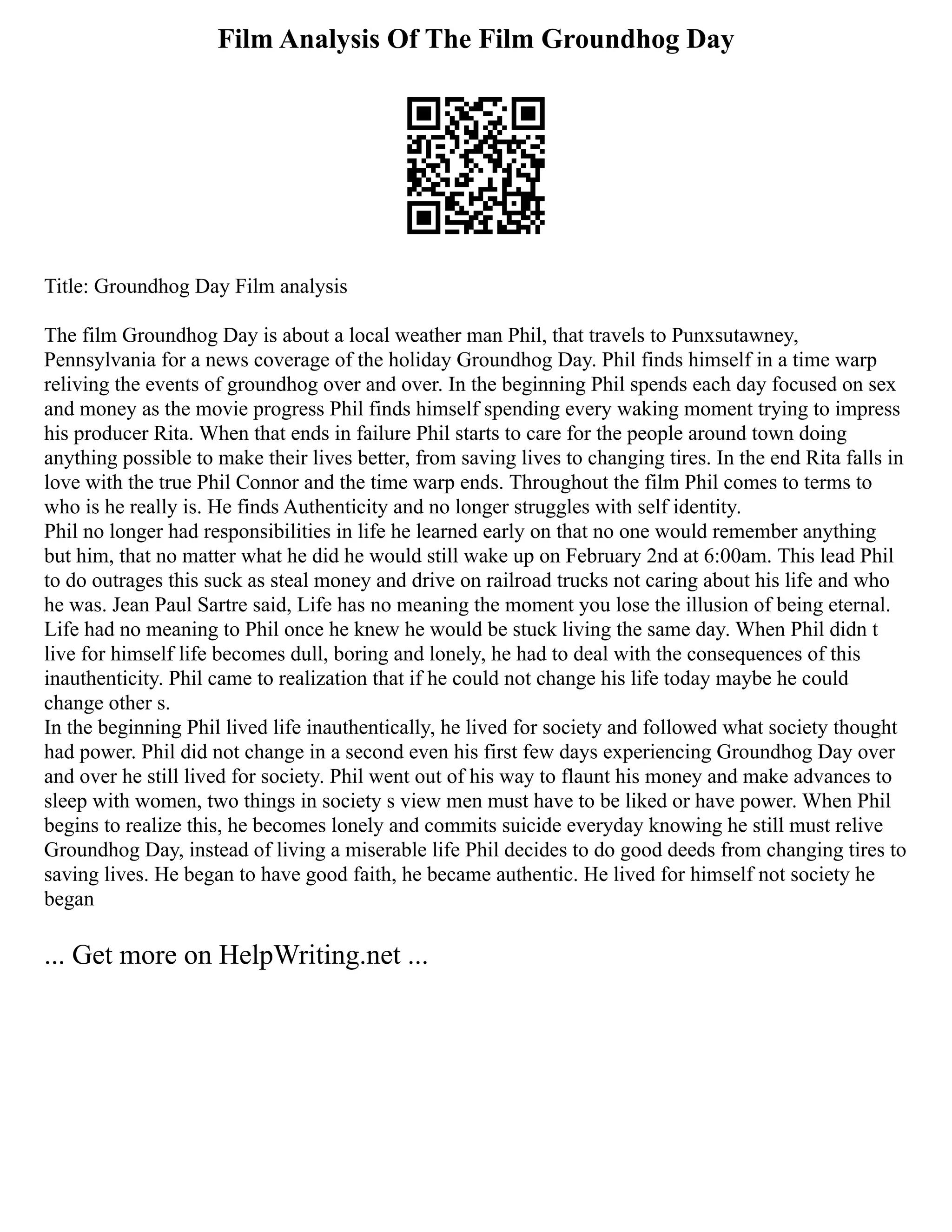 Film Analysis Of The Film Groundhog Day
Title: Groundhog Day Film analysis
The film Groundhog Day is about a local weather man Phil, that travels to Punxsutawney,
Pennsylvania for a news coverage of the holiday Groundhog Day. Phil finds himself in a time warp
reliving the events of groundhog over and over. In the beginning Phil spends each day focused on sex
and money as the movie progress Phil finds himself spending every waking moment trying to impress
his producer Rita. When that ends in failure Phil starts to care for the people around town doing
anything possible to make their lives better, from saving lives to changing tires. In the end Rita falls in
love with the true Phil Connor and the time warp ends. Throughout the film Phil comes to terms to
who is he really is. He finds Authenticity and no longer struggles with self identity.
Phil no longer had responsibilities in life he learned early on that no one would remember anything
but him, that no matter what he did he would still wake up on February 2nd at 6:00am. This lead Phil
to do outrages this suck as steal money and drive on railroad trucks not caring about his life and who
he was. Jean Paul Sartre said, Life has no meaning the moment you lose the illusion of being eternal.
Life had no meaning to Phil once he knew he would be stuck living the same day. When Phil didn t
live for himself life becomes dull, boring and lonely, he had to deal with the consequences of this
inauthenticity. Phil came to realization that if he could not change his life today maybe he could
change other s.
In the beginning Phil lived life inauthentically, he lived for society and followed what society thought
had power. Phil did not change in a second even his first few days experiencing Groundhog Day over
and over he still lived for society. Phil went out of his way to flaunt his money and make advances to
sleep with women, two things in society s view men must have to be liked or have power. When Phil
begins to realize this, he becomes lonely and commits suicide everyday knowing he still must relive
Groundhog Day, instead of living a miserable life Phil decides to do good deeds from changing tires to
saving lives. He began to have good faith, he became authentic. He lived for himself not society he
began
... Get more on HelpWriting.net ...
 