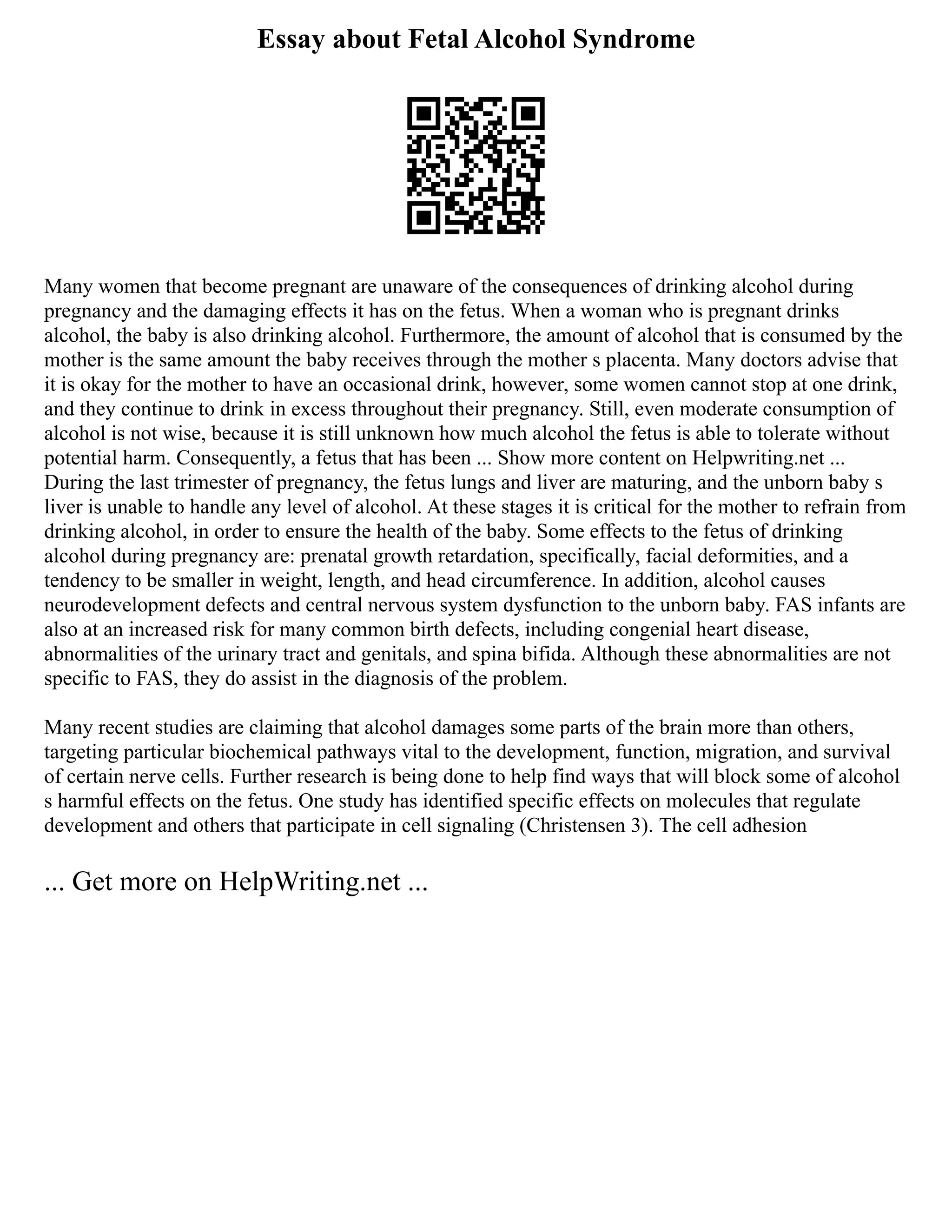 Essay about Fetal Alcohol Syndrome
Many women that become pregnant are unaware of the consequences of drinking alcohol during
pregnancy and the damaging effects it has on the fetus. When a woman who is pregnant drinks
alcohol, the baby is also drinking alcohol. Furthermore, the amount of alcohol that is consumed by the
mother is the same amount the baby receives through the mother s placenta. Many doctors advise that
it is okay for the mother to have an occasional drink, however, some women cannot stop at one drink,
and they continue to drink in excess throughout their pregnancy. Still, even moderate consumption of
alcohol is not wise, because it is still unknown how much alcohol the fetus is able to tolerate without
potential harm. Consequently, a fetus that has been ... Show more content on Helpwriting.net ...
During the last trimester of pregnancy, the fetus lungs and liver are maturing, and the unborn baby s
liver is unable to handle any level of alcohol. At these stages it is critical for the mother to refrain from
drinking alcohol, in order to ensure the health of the baby. Some effects to the fetus of drinking
alcohol during pregnancy are: prenatal growth retardation, specifically, facial deformities, and a
tendency to be smaller in weight, length, and head circumference. In addition, alcohol causes
neurodevelopment defects and central nervous system dysfunction to the unborn baby. FAS infants are
also at an increased risk for many common birth defects, including congenial heart disease,
abnormalities of the urinary tract and genitals, and spina bifida. Although these abnormalities are not
specific to FAS, they do assist in the diagnosis of the problem.
Many recent studies are claiming that alcohol damages some parts of the brain more than others,
targeting particular biochemical pathways vital to the development, function, migration, and survival
of certain nerve cells. Further research is being done to help find ways that will block some of alcohol
s harmful effects on the fetus. One study has identified specific effects on molecules that regulate
development and others that participate in cell signaling (Christensen 3). The cell adhesion
... Get more on HelpWriting.net ...
 