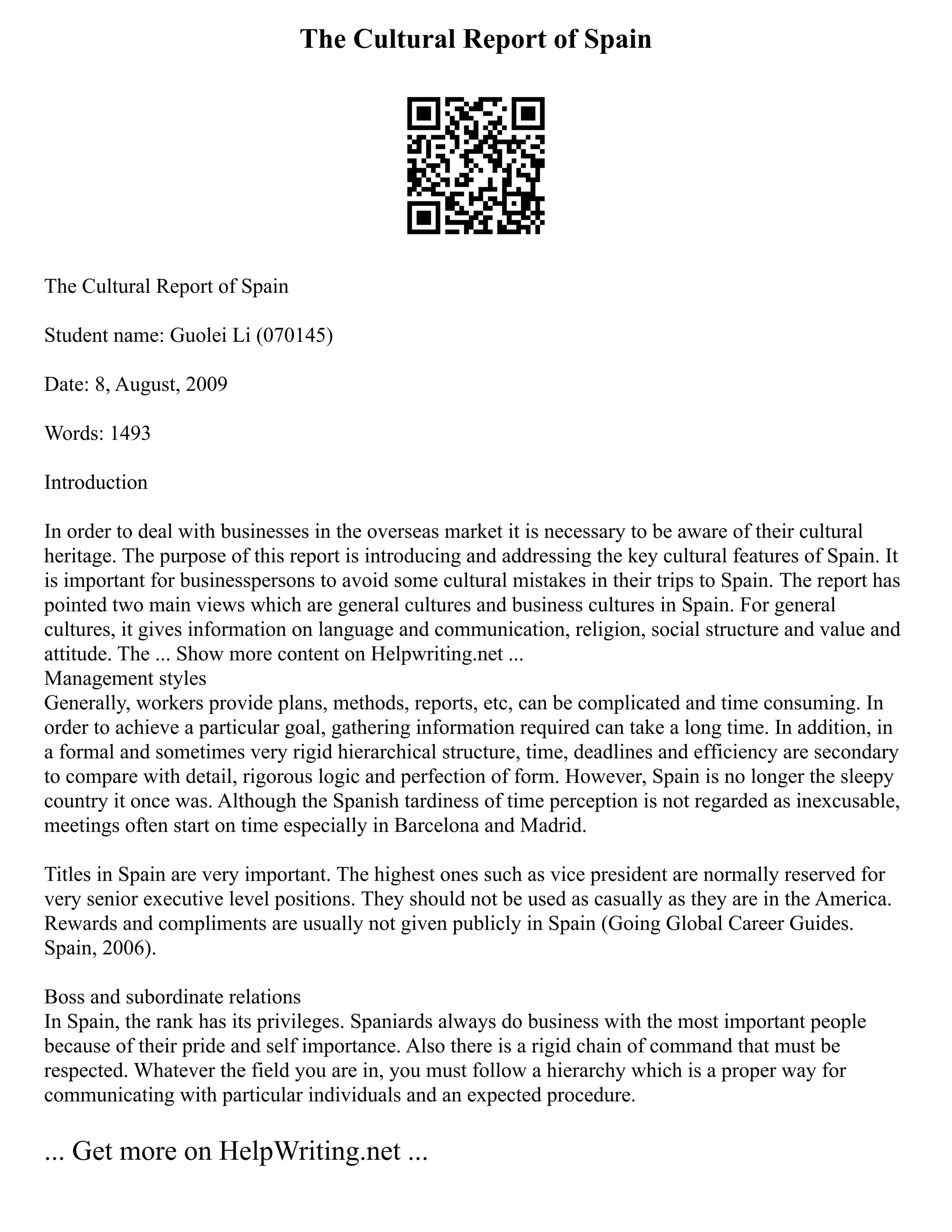The Cultural Report of Spain
The Cultural Report of Spain
Student name: Guolei Li (070145)
Date: 8, August, 2009
Words: 1493
Introduction
In order to deal with businesses in the overseas market it is necessary to be aware of their cultural
heritage. The purpose of this report is introducing and addressing the key cultural features of Spain. It
is important for businesspersons to avoid some cultural mistakes in their trips to Spain. The report has
pointed two main views which are general cultures and business cultures in Spain. For general
cultures, it gives information on language and communication, religion, social structure and value and
attitude. The ... Show more content on Helpwriting.net ...
Management styles
Generally, workers provide plans, methods, reports, etc, can be complicated and time consuming. In
order to achieve a particular goal, gathering information required can take a long time. In addition, in
a formal and sometimes very rigid hierarchical structure, time, deadlines and efficiency are secondary
to compare with detail, rigorous logic and perfection of form. However, Spain is no longer the sleepy
country it once was. Although the Spanish tardiness of time perception is not regarded as inexcusable,
meetings often start on time especially in Barcelona and Madrid.
Titles in Spain are very important. The highest ones such as vice president are normally reserved for
very senior executive level positions. They should not be used as casually as they are in the America.
Rewards and compliments are usually not given publicly in Spain (Going Global Career Guides.
Spain, 2006).
Boss and subordinate relations
In Spain, the rank has its privileges. Spaniards always do business with the most important people
because of their pride and self importance. Also there is a rigid chain of command that must be
respected. Whatever the field you are in, you must follow a hierarchy which is a proper way for
communicating with particular individuals and an expected procedure.
... Get more on HelpWriting.net ...
 