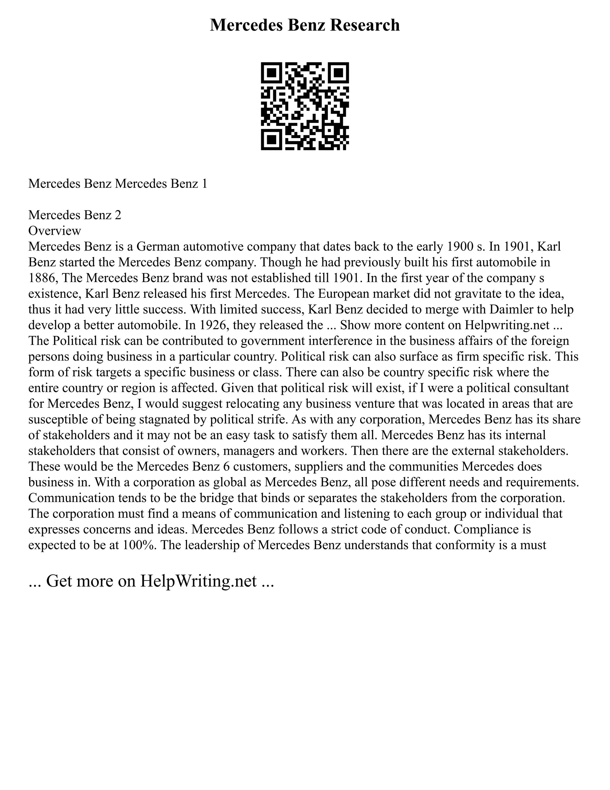 Mercedes Benz Research
Mercedes Benz Mercedes Benz 1
Mercedes Benz 2
Overview
Mercedes Benz is a German automotive company that dates back to the early 1900 s. In 1901, Karl
Benz started the Mercedes Benz company. Though he had previously built his first automobile in
1886, The Mercedes Benz brand was not established till 1901. In the first year of the company s
existence, Karl Benz released his first Mercedes. The European market did not gravitate to the idea,
thus it had very little success. With limited success, Karl Benz decided to merge with Daimler to help
develop a better automobile. In 1926, they released the ... Show more content on Helpwriting.net ...
The Political risk can be contributed to government interference in the business affairs of the foreign
persons doing business in a particular country. Political risk can also surface as firm specific risk. This
form of risk targets a specific business or class. There can also be country specific risk where the
entire country or region is affected. Given that political risk will exist, if I were a political consultant
for Mercedes Benz, I would suggest relocating any business venture that was located in areas that are
susceptible of being stagnated by political strife. As with any corporation, Mercedes Benz has its share
of stakeholders and it may not be an easy task to satisfy them all. Mercedes Benz has its internal
stakeholders that consist of owners, managers and workers. Then there are the external stakeholders.
These would be the Mercedes Benz 6 customers, suppliers and the communities Mercedes does
business in. With a corporation as global as Mercedes Benz, all pose different needs and requirements.
Communication tends to be the bridge that binds or separates the stakeholders from the corporation.
The corporation must find a means of communication and listening to each group or individual that
expresses concerns and ideas. Mercedes Benz follows a strict code of conduct. Compliance is
expected to be at 100%. The leadership of Mercedes Benz understands that conformity is a must
... Get more on HelpWriting.net ...
 