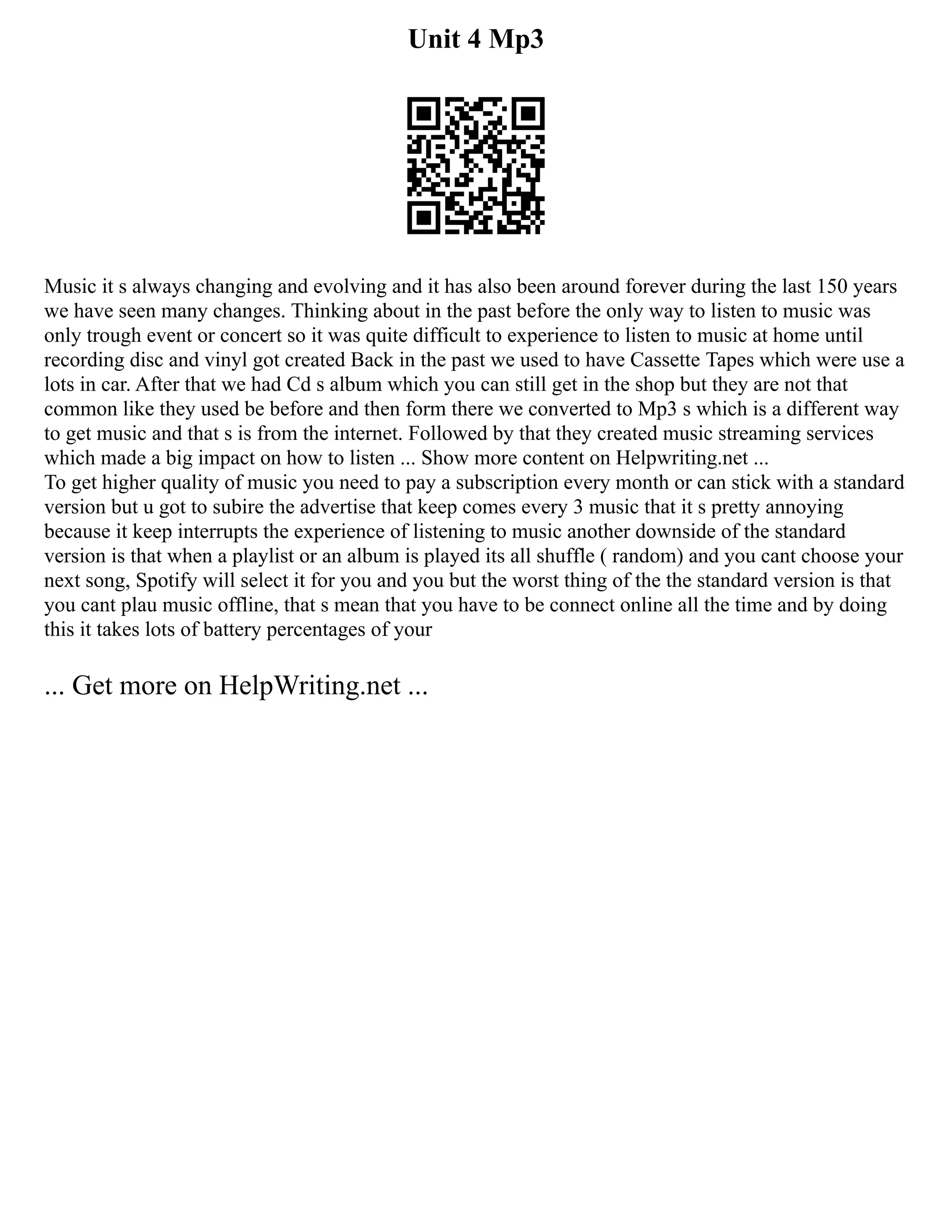 Unit 4 Mp3
Music it s always changing and evolving and it has also been around forever during the last 150 years
we have seen many changes. Thinking about in the past before the only way to listen to music was
only trough event or concert so it was quite difficult to experience to listen to music at home until
recording disc and vinyl got created Back in the past we used to have Cassette Tapes which were use a
lots in car. After that we had Cd s album which you can still get in the shop but they are not that
common like they used be before and then form there we converted to Mp3 s which is a different way
to get music and that s is from the internet. Followed by that they created music streaming services
which made a big impact on how to listen ... Show more content on Helpwriting.net ...
To get higher quality of music you need to pay a subscription every month or can stick with a standard
version but u got to subire the advertise that keep comes every 3 music that it s pretty annoying
because it keep interrupts the experience of listening to music another downside of the standard
version is that when a playlist or an album is played its all shuffle ( random) and you cant choose your
next song, Spotify will select it for you and you but the worst thing of the the standard version is that
you cant plau music offline, that s mean that you have to be connect online all the time and by doing
this it takes lots of battery percentages of your
... Get more on HelpWriting.net ...
 