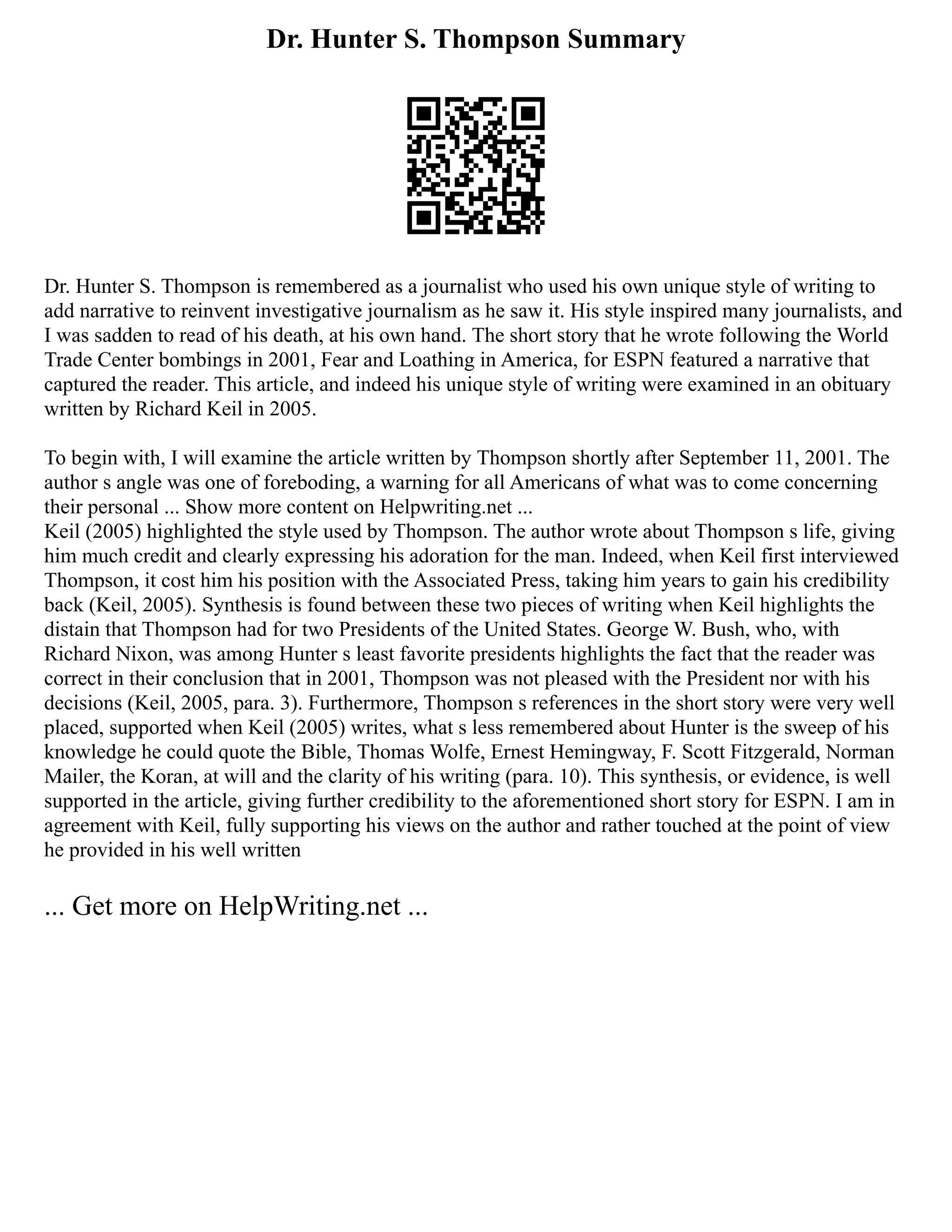 Dr. Hunter S. Thompson Summary
Dr. Hunter S. Thompson is remembered as a journalist who used his own unique style of writing to
add narrative to reinvent investigative journalism as he saw it. His style inspired many journalists, and
I was sadden to read of his death, at his own hand. The short story that he wrote following the World
Trade Center bombings in 2001, Fear and Loathing in America, for ESPN featured a narrative that
captured the reader. This article, and indeed his unique style of writing were examined in an obituary
written by Richard Keil in 2005.
To begin with, I will examine the article written by Thompson shortly after September 11, 2001. The
author s angle was one of foreboding, a warning for all Americans of what was to come concerning
their personal ... Show more content on Helpwriting.net ...
Keil (2005) highlighted the style used by Thompson. The author wrote about Thompson s life, giving
him much credit and clearly expressing his adoration for the man. Indeed, when Keil first interviewed
Thompson, it cost him his position with the Associated Press, taking him years to gain his credibility
back (Keil, 2005). Synthesis is found between these two pieces of writing when Keil highlights the
distain that Thompson had for two Presidents of the United States. George W. Bush, who, with
Richard Nixon, was among Hunter s least favorite presidents highlights the fact that the reader was
correct in their conclusion that in 2001, Thompson was not pleased with the President nor with his
decisions (Keil, 2005, para. 3). Furthermore, Thompson s references in the short story were very well
placed, supported when Keil (2005) writes, what s less remembered about Hunter is the sweep of his
knowledge he could quote the Bible, Thomas Wolfe, Ernest Hemingway, F. Scott Fitzgerald, Norman
Mailer, the Koran, at will and the clarity of his writing (para. 10). This synthesis, or evidence, is well
supported in the article, giving further credibility to the aforementioned short story for ESPN. I am in
agreement with Keil, fully supporting his views on the author and rather touched at the point of view
he provided in his well written
... Get more on HelpWriting.net ...
 