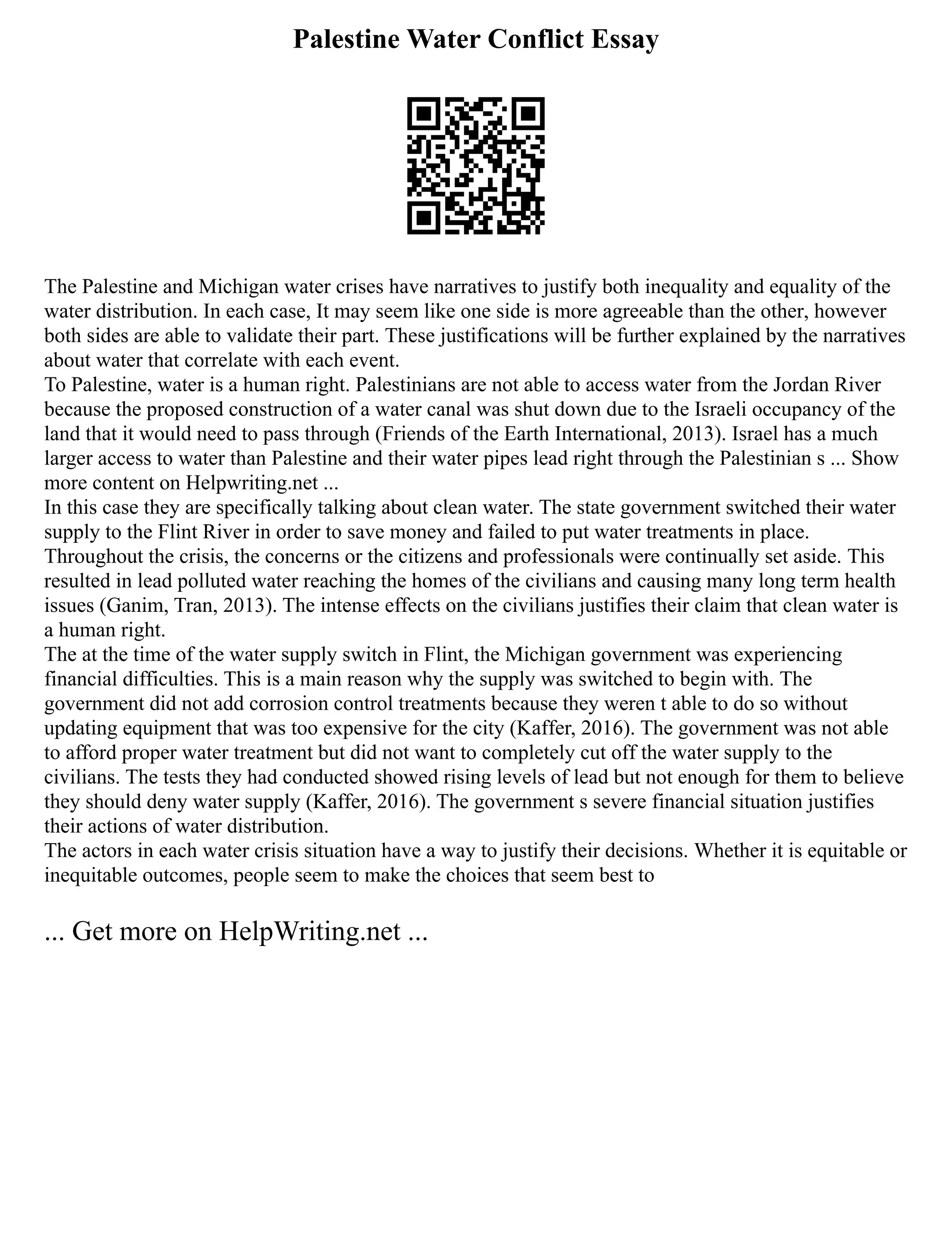 Palestine Water Conflict Essay
The Palestine and Michigan water crises have narratives to justify both inequality and equality of the
water distribution. In each case, It may seem like one side is more agreeable than the other, however
both sides are able to validate their part. These justifications will be further explained by the narratives
about water that correlate with each event.
To Palestine, water is a human right. Palestinians are not able to access water from the Jordan River
because the proposed construction of a water canal was shut down due to the Israeli occupancy of the
land that it would need to pass through (Friends of the Earth International, 2013). Israel has a much
larger access to water than Palestine and their water pipes lead right through the Palestinian s ... Show
more content on Helpwriting.net ...
In this case they are specifically talking about clean water. The state government switched their water
supply to the Flint River in order to save money and failed to put water treatments in place.
Throughout the crisis, the concerns or the citizens and professionals were continually set aside. This
resulted in lead polluted water reaching the homes of the civilians and causing many long term health
issues (Ganim, Tran, 2013). The intense effects on the civilians justifies their claim that clean water is
a human right.
The at the time of the water supply switch in Flint, the Michigan government was experiencing
financial difficulties. This is a main reason why the supply was switched to begin with. The
government did not add corrosion control treatments because they weren t able to do so without
updating equipment that was too expensive for the city (Kaffer, 2016). The government was not able
to afford proper water treatment but did not want to completely cut off the water supply to the
civilians. The tests they had conducted showed rising levels of lead but not enough for them to believe
they should deny water supply (Kaffer, 2016). The government s severe financial situation justifies
their actions of water distribution.
The actors in each water crisis situation have a way to justify their decisions. Whether it is equitable or
inequitable outcomes, people seem to make the choices that seem best to
... Get more on HelpWriting.net ...
 