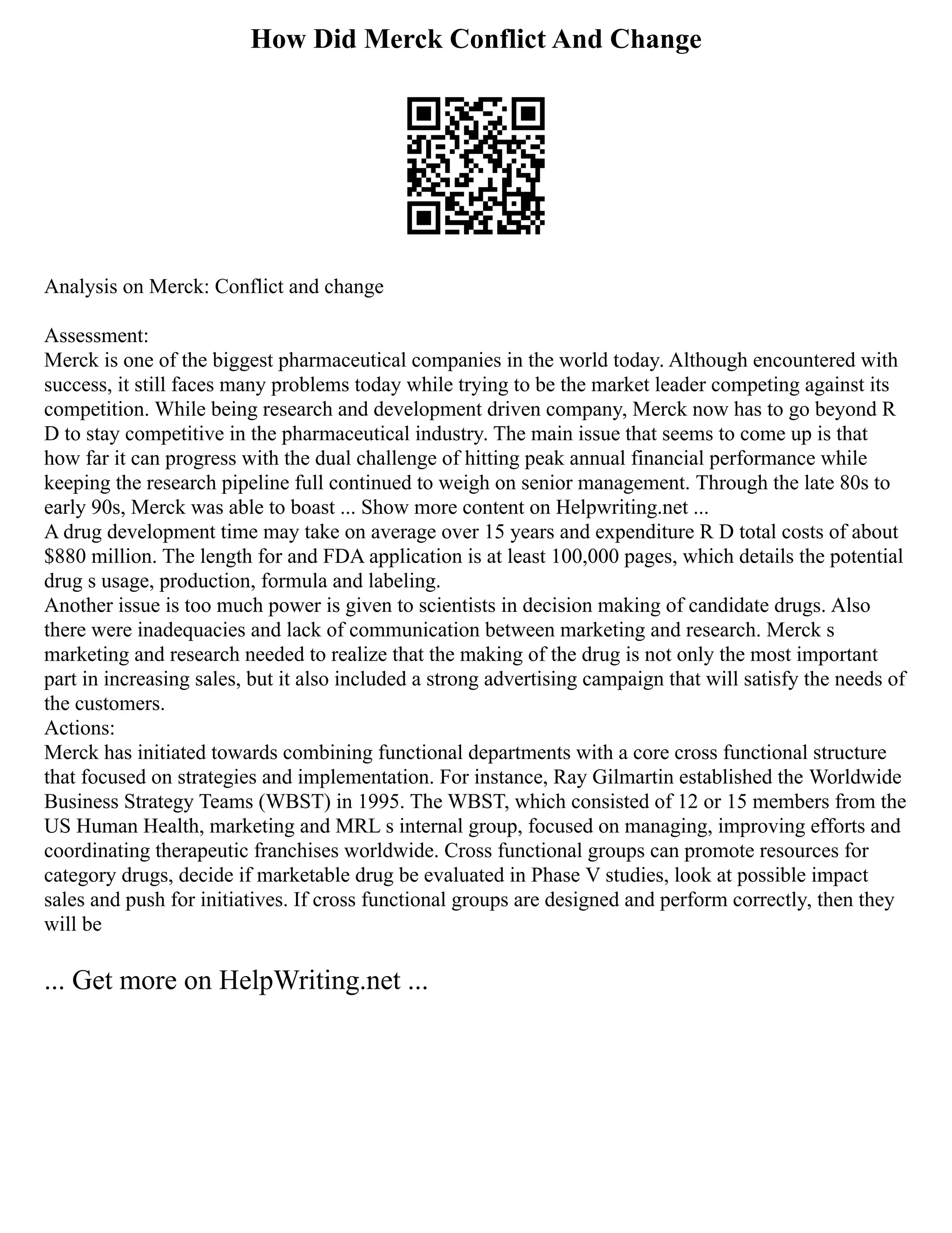 How Did Merck Conflict And Change
Analysis on Merck: Conflict and change
Assessment:
Merck is one of the biggest pharmaceutical companies in the world today. Although encountered with
success, it still faces many problems today while trying to be the market leader competing against its
competition. While being research and development driven company, Merck now has to go beyond R
D to stay competitive in the pharmaceutical industry. The main issue that seems to come up is that
how far it can progress with the dual challenge of hitting peak annual financial performance while
keeping the research pipeline full continued to weigh on senior management. Through the late 80s to
early 90s, Merck was able to boast ... Show more content on Helpwriting.net ...
A drug development time may take on average over 15 years and expenditure R D total costs of about
$880 million. The length for and FDA application is at least 100,000 pages, which details the potential
drug s usage, production, formula and labeling.
Another issue is too much power is given to scientists in decision making of candidate drugs. Also
there were inadequacies and lack of communication between marketing and research. Merck s
marketing and research needed to realize that the making of the drug is not only the most important
part in increasing sales, but it also included a strong advertising campaign that will satisfy the needs of
the customers.
Actions:
Merck has initiated towards combining functional departments with a core cross functional structure
that focused on strategies and implementation. For instance, Ray Gilmartin established the Worldwide
Business Strategy Teams (WBST) in 1995. The WBST, which consisted of 12 or 15 members from the
US Human Health, marketing and MRL s internal group, focused on managing, improving efforts and
coordinating therapeutic franchises worldwide. Cross functional groups can promote resources for
category drugs, decide if marketable drug be evaluated in Phase V studies, look at possible impact
sales and push for initiatives. If cross functional groups are designed and perform correctly, then they
will be
... Get more on HelpWriting.net ...
 