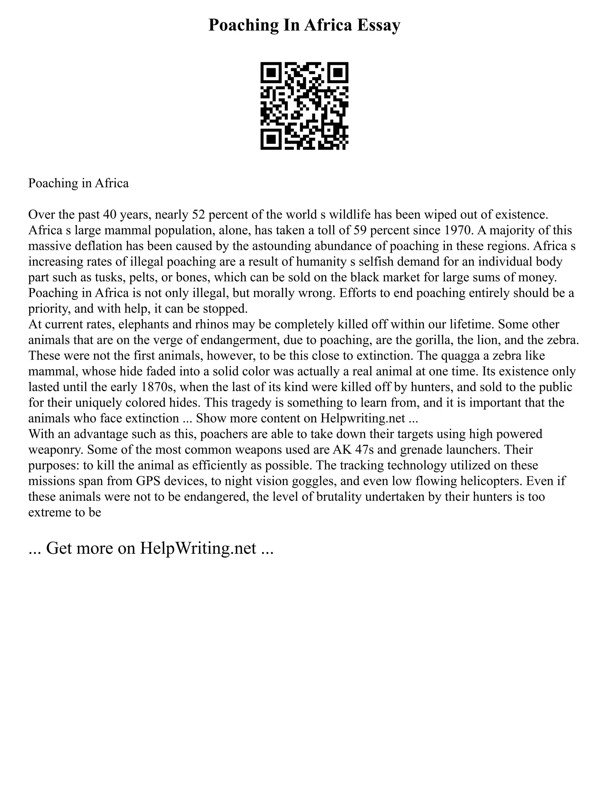 Poaching In Africa Essay
Poaching in Africa
Over the past 40 years, nearly 52 percent of the world s wildlife has been wiped out of existence.
Africa s large mammal population, alone, has taken a toll of 59 percent since 1970. A majority of this
massive deflation has been caused by the astounding abundance of poaching in these regions. Africa s
increasing rates of illegal poaching are a result of humanity s selfish demand for an individual body
part such as tusks, pelts, or bones, which can be sold on the black market for large sums of money.
Poaching in Africa is not only illegal, but morally wrong. Efforts to end poaching entirely should be a
priority, and with help, it can be stopped.
At current rates, elephants and rhinos may be completely killed off within our lifetime. Some other
animals that are on the verge of endangerment, due to poaching, are the gorilla, the lion, and the zebra.
These were not the first animals, however, to be this close to extinction. The quagga a zebra like
mammal, whose hide faded into a solid color was actually a real animal at one time. Its existence only
lasted until the early 1870s, when the last of its kind were killed off by hunters, and sold to the public
for their uniquely colored hides. This tragedy is something to learn from, and it is important that the
animals who face extinction ... Show more content on Helpwriting.net ...
With an advantage such as this, poachers are able to take down their targets using high powered
weaponry. Some of the most common weapons used are AK 47s and grenade launchers. Their
purposes: to kill the animal as efficiently as possible. The tracking technology utilized on these
missions span from GPS devices, to night vision goggles, and even low flowing helicopters. Even if
these animals were not to be endangered, the level of brutality undertaken by their hunters is too
extreme to be
... Get more on HelpWriting.net ...
 
