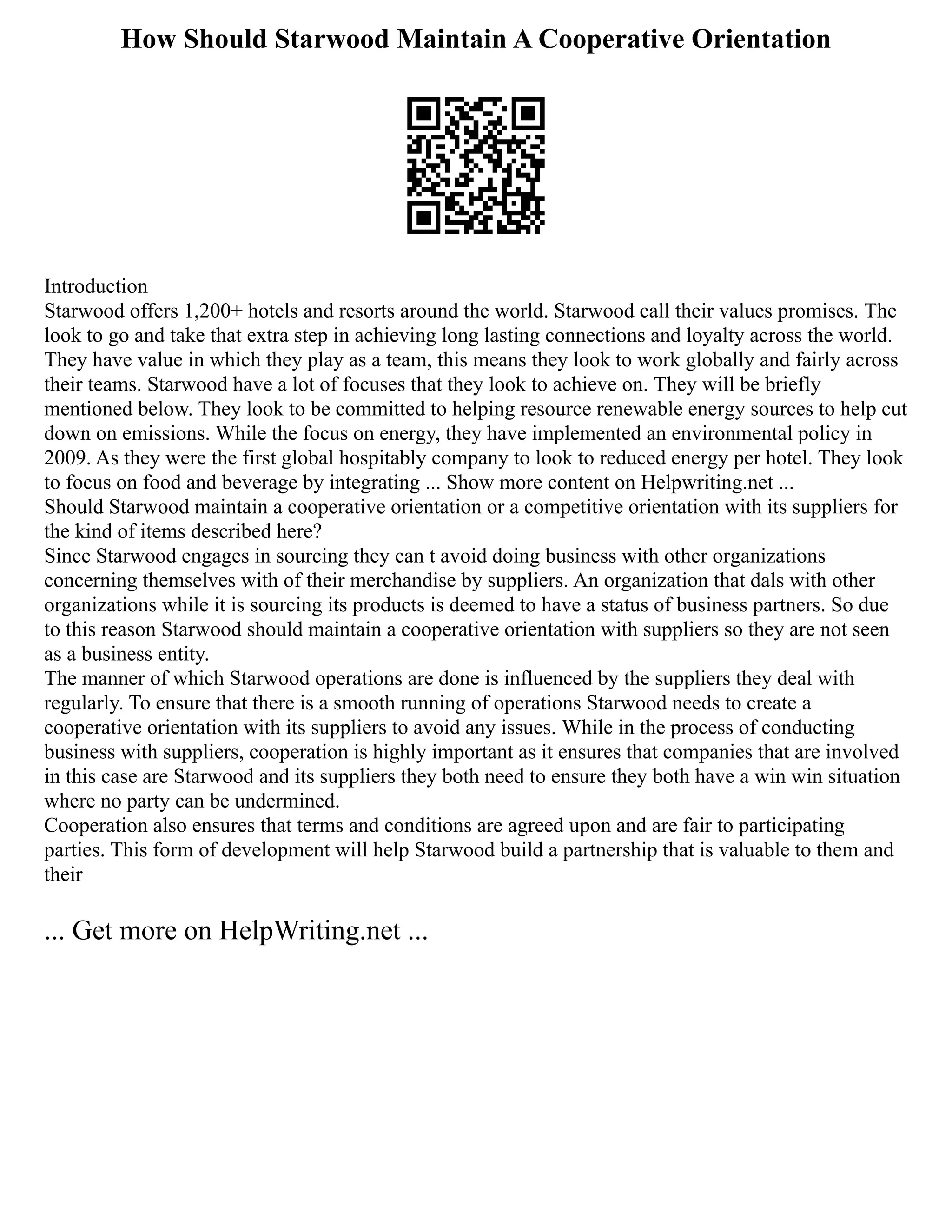 How Should Starwood Maintain A Cooperative Orientation
Introduction
Starwood offers 1,200+ hotels and resorts around the world. Starwood call their values promises. The
look to go and take that extra step in achieving long lasting connections and loyalty across the world.
They have value in which they play as a team, this means they look to work globally and fairly across
their teams. Starwood have a lot of focuses that they look to achieve on. They will be briefly
mentioned below. They look to be committed to helping resource renewable energy sources to help cut
down on emissions. While the focus on energy, they have implemented an environmental policy in
2009. As they were the first global hospitably company to look to reduced energy per hotel. They look
to focus on food and beverage by integrating ... Show more content on Helpwriting.net ...
Should Starwood maintain a cooperative orientation or a competitive orientation with its suppliers for
the kind of items described here?
Since Starwood engages in sourcing they can t avoid doing business with other organizations
concerning themselves with of their merchandise by suppliers. An organization that dals with other
organizations while it is sourcing its products is deemed to have a status of business partners. So due
to this reason Starwood should maintain a cooperative orientation with suppliers so they are not seen
as a business entity.
The manner of which Starwood operations are done is influenced by the suppliers they deal with
regularly. To ensure that there is a smooth running of operations Starwood needs to create a
cooperative orientation with its suppliers to avoid any issues. While in the process of conducting
business with suppliers, cooperation is highly important as it ensures that companies that are involved
in this case are Starwood and its suppliers they both need to ensure they both have a win win situation
where no party can be undermined.
Cooperation also ensures that terms and conditions are agreed upon and are fair to participating
parties. This form of development will help Starwood build a partnership that is valuable to them and
their
... Get more on HelpWriting.net ...
 