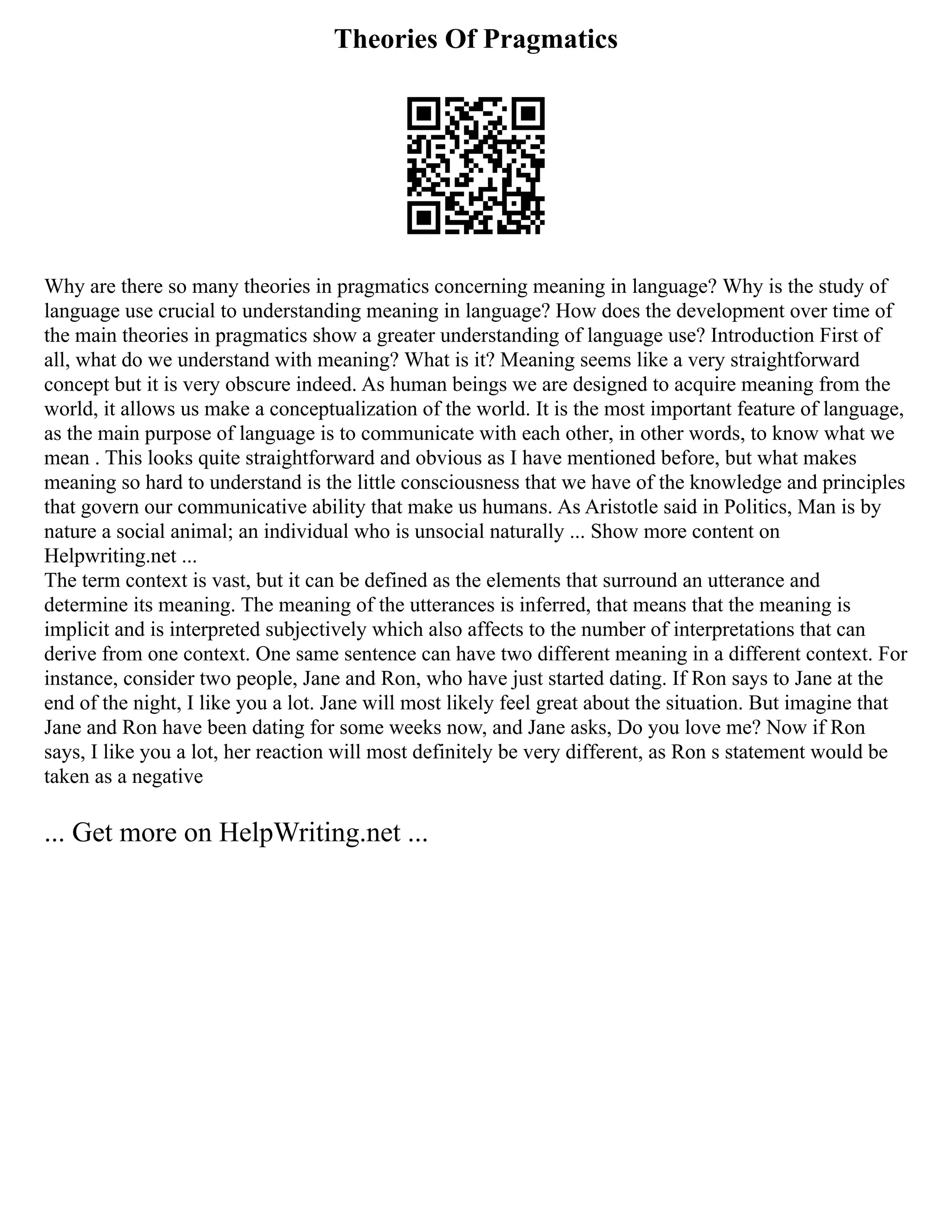 Theories Of Pragmatics
Why are there so many theories in pragmatics concerning meaning in language? Why is the study of
language use crucial to understanding meaning in language? How does the development over time of
the main theories in pragmatics show a greater understanding of language use? Introduction First of
all, what do we understand with meaning? What is it? Meaning seems like a very straightforward
concept but it is very obscure indeed. As human beings we are designed to acquire meaning from the
world, it allows us make a conceptualization of the world. It is the most important feature of language,
as the main purpose of language is to communicate with each other, in other words, to know what we
mean . This looks quite straightforward and obvious as I have mentioned before, but what makes
meaning so hard to understand is the little consciousness that we have of the knowledge and principles
that govern our communicative ability that make us humans. As Aristotle said in Politics, Man is by
nature a social animal; an individual who is unsocial naturally ... Show more content on
Helpwriting.net ...
The term context is vast, but it can be defined as the elements that surround an utterance and
determine its meaning. The meaning of the utterances is inferred, that means that the meaning is
implicit and is interpreted subjectively which also affects to the number of interpretations that can
derive from one context. One same sentence can have two different meaning in a different context. For
instance, consider two people, Jane and Ron, who have just started dating. If Ron says to Jane at the
end of the night, I like you a lot. Jane will most likely feel great about the situation. But imagine that
Jane and Ron have been dating for some weeks now, and Jane asks, Do you love me? Now if Ron
says, I like you a lot, her reaction will most definitely be very different, as Ron s statement would be
taken as a negative
... Get more on HelpWriting.net ...
 