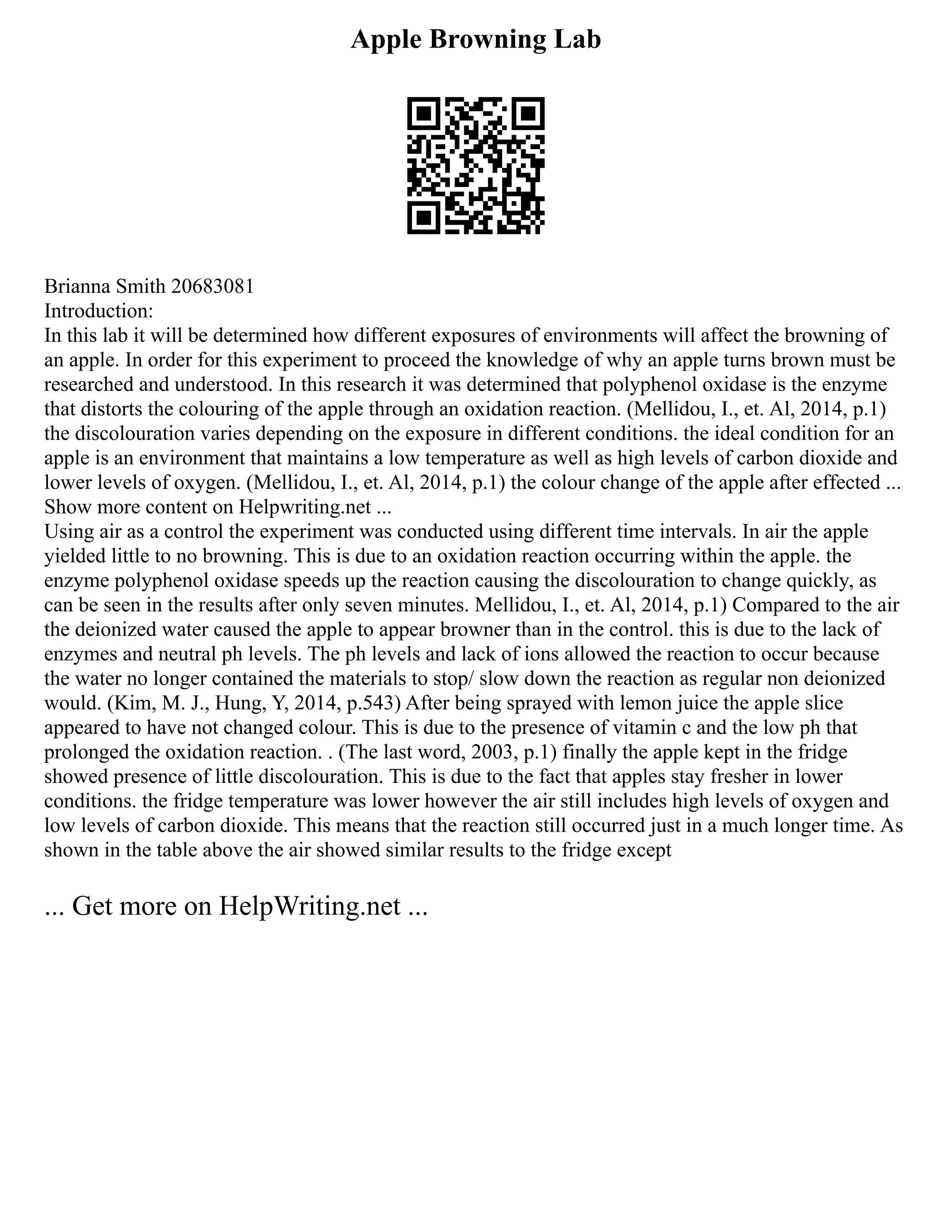 Apple Browning Lab
Brianna Smith 20683081
Introduction:
In this lab it will be determined how different exposures of environments will affect the browning of
an apple. In order for this experiment to proceed the knowledge of why an apple turns brown must be
researched and understood. In this research it was determined that polyphenol oxidase is the enzyme
that distorts the colouring of the apple through an oxidation reaction. (Mellidou, I., et. Al, 2014, p.1)
the discolouration varies depending on the exposure in different conditions. the ideal condition for an
apple is an environment that maintains a low temperature as well as high levels of carbon dioxide and
lower levels of oxygen. (Mellidou, I., et. Al, 2014, p.1) the colour change of the apple after effected ...
Show more content on Helpwriting.net ...
Using air as a control the experiment was conducted using different time intervals. In air the apple
yielded little to no browning. This is due to an oxidation reaction occurring within the apple. the
enzyme polyphenol oxidase speeds up the reaction causing the discolouration to change quickly, as
can be seen in the results after only seven minutes. Mellidou, I., et. Al, 2014, p.1) Compared to the air
the deionized water caused the apple to appear browner than in the control. this is due to the lack of
enzymes and neutral ph levels. The ph levels and lack of ions allowed the reaction to occur because
the water no longer contained the materials to stop/ slow down the reaction as regular non deionized
would. (Kim, M. J., Hung, Y, 2014, p.543) After being sprayed with lemon juice the apple slice
appeared to have not changed colour. This is due to the presence of vitamin c and the low ph that
prolonged the oxidation reaction. . (The last word, 2003, p.1) finally the apple kept in the fridge
showed presence of little discolouration. This is due to the fact that apples stay fresher in lower
conditions. the fridge temperature was lower however the air still includes high levels of oxygen and
low levels of carbon dioxide. This means that the reaction still occurred just in a much longer time. As
shown in the table above the air showed similar results to the fridge except
... Get more on HelpWriting.net ...
 