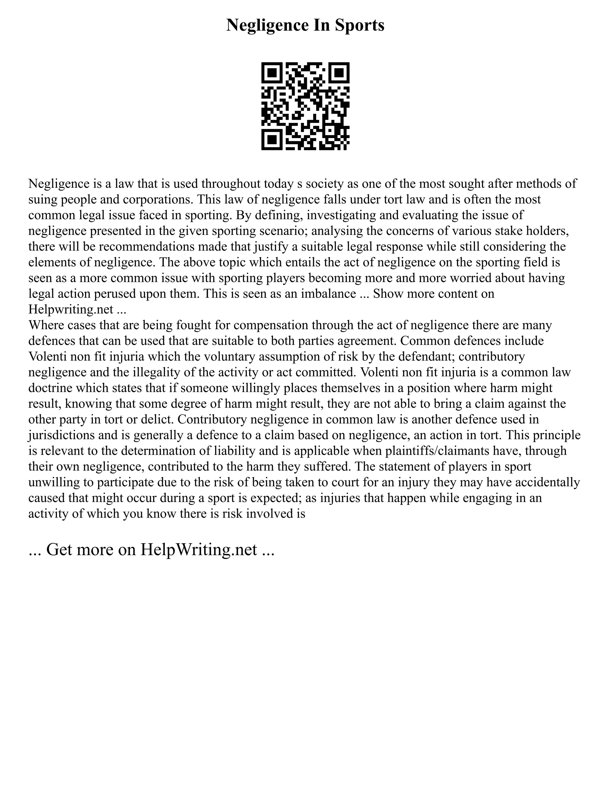 Negligence In Sports
Negligence is a law that is used throughout today s society as one of the most sought after methods of
suing people and corporations. This law of negligence falls under tort law and is often the most
common legal issue faced in sporting. By defining, investigating and evaluating the issue of
negligence presented in the given sporting scenario; analysing the concerns of various stake holders,
there will be recommendations made that justify a suitable legal response while still considering the
elements of negligence. The above topic which entails the act of negligence on the sporting field is
seen as a more common issue with sporting players becoming more and more worried about having
legal action perused upon them. This is seen as an imbalance ... Show more content on
Helpwriting.net ...
Where cases that are being fought for compensation through the act of negligence there are many
defences that can be used that are suitable to both parties agreement. Common defences include
Volenti non fit injuria which the voluntary assumption of risk by the defendant; contributory
negligence and the illegality of the activity or act committed. Volenti non fit injuria is a common law
doctrine which states that if someone willingly places themselves in a position where harm might
result, knowing that some degree of harm might result, they are not able to bring a claim against the
other party in tort or delict. Contributory negligence in common law is another defence used in
jurisdictions and is generally a defence to a claim based on negligence, an action in tort. This principle
is relevant to the determination of liability and is applicable when plaintiffs/claimants have, through
their own negligence, contributed to the harm they suffered. The statement of players in sport
unwilling to participate due to the risk of being taken to court for an injury they may have accidentally
caused that might occur during a sport is expected; as injuries that happen while engaging in an
activity of which you know there is risk involved is
... Get more on HelpWriting.net ...
 