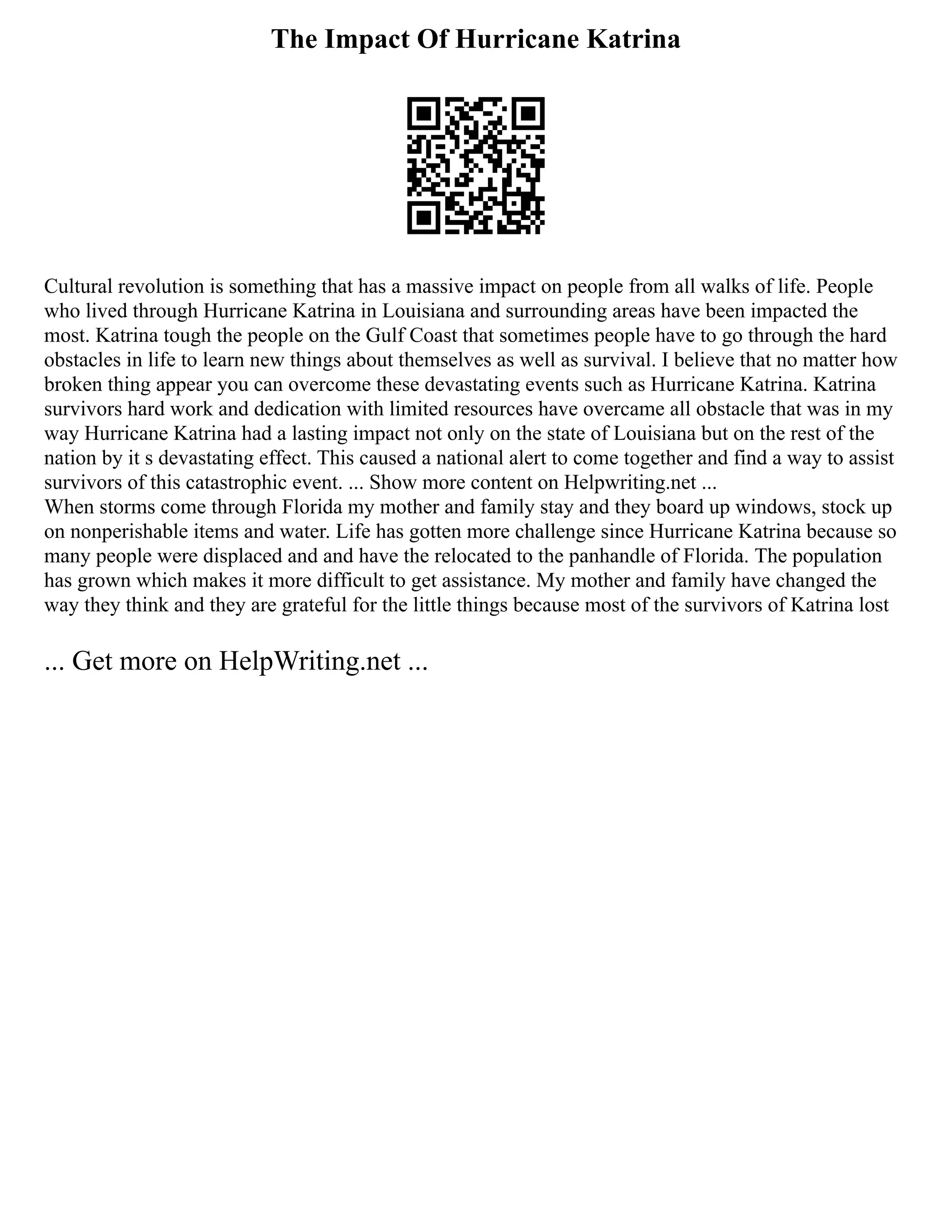 The Impact Of Hurricane Katrina
Cultural revolution is something that has a massive impact on people from all walks of life. People
who lived through Hurricane Katrina in Louisiana and surrounding areas have been impacted the
most. Katrina tough the people on the Gulf Coast that sometimes people have to go through the hard
obstacles in life to learn new things about themselves as well as survival. I believe that no matter how
broken thing appear you can overcome these devastating events such as Hurricane Katrina. Katrina
survivors hard work and dedication with limited resources have overcame all obstacle that was in my
way Hurricane Katrina had a lasting impact not only on the state of Louisiana but on the rest of the
nation by it s devastating effect. This caused a national alert to come together and find a way to assist
survivors of this catastrophic event. ... Show more content on Helpwriting.net ...
When storms come through Florida my mother and family stay and they board up windows, stock up
on nonperishable items and water. Life has gotten more challenge since Hurricane Katrina because so
many people were displaced and and have the relocated to the panhandle of Florida. The population
has grown which makes it more difficult to get assistance. My mother and family have changed the
way they think and they are grateful for the little things because most of the survivors of Katrina lost
... Get more on HelpWriting.net ...
 