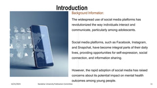 Introduction
Background Information:
The widespread use of social media platforms has
revolutionized the way individuals interact and
communicate, particularly among adolescents.
Social media platforms, such as Facebook, Instagram,
and Snapchat, have become integral parts of their daily
lives, providing opportunities for self-expression, social
connection, and information sharing.
However, the rapid adoption of social media has raised
concerns about its potential impact on mental health
outcomes among young people.
12/21/2023 Kandahar University Publication Committee 11
 