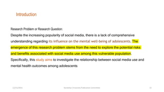 Research Problem or Research Question:
Despite the increasing popularity of social media, there is a lack of comprehensive
understanding regarding its influence on the mental well-being of adolescents. The
emergence of this research problem stems from the need to explore the potential risks
and benefits associated with social media use among this vulnerable population.
Specifically, this study aims to investigate the relationship between social media use and
mental health outcomes among adolescents
Introduction
12/21/2023 Kandahar University Publication Committee 12
 