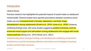 Literature Review:
Previous research has highlighted the potential impacts of social media on adolescent
mental health. Several studies have reported associations between excessive social
media use and increased levels of anxiety, depression, and body image
dissatisfaction among adolescents (Smith et al., 2018; Jones et al., 2020). However,
conflicting findings exist, with some studies suggesting positive outcomes, such as
enhanced social support and self-esteem among adolescents who engage with social
media positively (Wang et al., 2019; Brown et al., 2021).
Understanding these divergent findings and identifying the underlying mechanisms
involved are crucial for developing effective interventions and strategies to promote
positive mental health outcomes.
Introduction
12/21/2023 Kandahar University Publication Committee 13
 