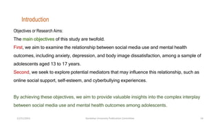 Objectives or Research Aims:
The main objectives of this study are twofold.
First, we aim to examine the relationship between social media use and mental health
outcomes, including anxiety, depression, and body image dissatisfaction, among a sample of
adolescents aged 13 to 17 years.
Second, we seek to explore potential mediators that may influence this relationship, such as
online social support, self-esteem, and cyberbullying experiences.
By achieving these objectives, we aim to provide valuable insights into the complex interplay
between social media use and mental health outcomes among adolescents.
Introduction
12/21/2023 Kandahar University Publication Committee 14
 