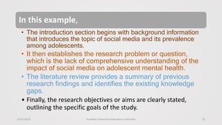 12/21/2023 Kandahar University Publication Committee 15
In this example,
• The introduction section begins with background information
that introduces the topic of social media and its prevalence
among adolescents.
• It then establishes the research problem or question,
which is the lack of comprehensive understanding of the
impact of social media on adolescent mental health.
• The literature review provides a summary of previous
research findings and identifies the existing knowledge
gaps.
• Finally, the research objectives or aims are clearly stated,
outlining the specific goals of the study.
 