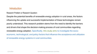 Research Problem or Research Question:
Despite the potential benefits of renewable energy adoption in rural areas, the factors
influencing the uptake and successful implementation of these technologies remain
poorly understood. This research problem stems from the need to identify the barriers
and drivers that shape the decision-making process of rural communities regarding
renewable energy adoption. Specifically, this study aims to investigate the socio-
economic, technological, and policy factors that influence the acceptance and utilization
of renewable energy systems in rural communities.
Introduction
12/21/2023 Kandahar University Publication Committee 18
 