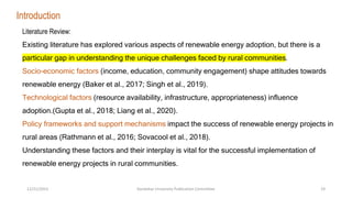 Literature Review:
Existing literature has explored various aspects of renewable energy adoption, but there is a
particular gap in understanding the unique challenges faced by rural communities.
Socio-economic factors (income, education, community engagement) shape attitudes towards
renewable energy (Baker et al., 2017; Singh et al., 2019).
Technological factors (resource availability, infrastructure, appropriateness) influence
adoption.(Gupta et al., 2018; Liang et al., 2020).
Policy frameworks and support mechanisms impact the success of renewable energy projects in
rural areas (Rathmann et al., 2016; Sovacool et al., 2018).
Understanding these factors and their interplay is vital for the successful implementation of
renewable energy projects in rural communities.
Introduction
12/21/2023 Kandahar University Publication Committee 19
 