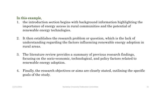 In this example,
1. the introduction section begins with background information highlighting the
importance of energy access in rural communities and the potential of
renewable energy technologies.
2. It then establishes the research problem or question, which is the lack of
understanding regarding the factors influencing renewable energy adoption in
rural areas.
3. The literature review provides a summary of previous research findings,
focusing on the socio-economic, technological, and policy factors related to
renewable energy adoption.
4. Finally, the research objectives or aims are clearly stated, outlining the specific
goals of the study.
12/21/2023 Kandahar University Publication Committee 21
 