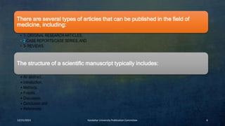 12/21/2023 Kandahar University Publication Committee 6
There are several types of articles that can be published in the field of
medicine, including:
• 1- ORIGINAL RESEARCH ARTICLES,
• 2-CASE REPORTS/CASE SERIES, AND
• 3- REVIEWS.
The structure of a scientific manuscript typically includes:
• An abstract,
• Introduction,
• Methods,
• Results,
• Discussion,
• Conclusion and
• References.
 