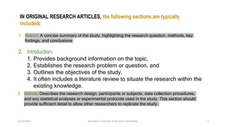 IN ORIGINAL RESEARCH ARTICLES, the following sections are typically
included:
1. Abstract: A concise summary of the study, highlighting the research question, methods, key
findings, and conclusions
2. Introduction:
1. Provides background information on the topic,
2. Establishes the research problem or question, and
3. Outlines the objectives of the study.
4. It often includes a literature review to situate the research within the
existing knowledge.
3. Methods: Describes the research design, participants or subjects, data collection procedures,
and any statistical analyses or experimental protocols used in the study. This section should
provide sufficient detail to allow other researchers to replicate the study.
12/21/2023 Kandahar University Publication Committee 7
 