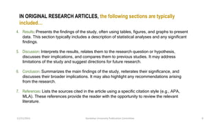 4. Results: Presents the findings of the study, often using tables, figures, and graphs to present
data. This section typically includes a description of statistical analyses and any significant
findings.
5. Discussion: Interprets the results, relates them to the research question or hypothesis,
discusses their implications, and compares them to previous studies. It may address
limitations of the study and suggest directions for future research.
6. Conclusion: Summarizes the main findings of the study, reiterates their significance, and
discusses their broader implications. It may also highlight any recommendations arising
from the research.
7. References: Lists the sources cited in the article using a specific citation style (e.g., APA,
MLA). These references provide the reader with the opportunity to review the relevant
literature.
12/21/2023 Kandahar University Publication Committee 8
IN ORIGINAL RESEARCH ARTICLES, the following sections are typically
included…
 