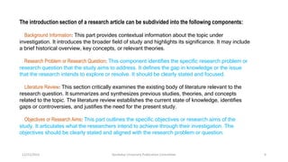 The introduction section of a research article can be subdivided into the following components:
Background Information: This part provides contextual information about the topic under
investigation. It introduces the broader field of study and highlights its significance. It may include
a brief historical overview, key concepts, or relevant theories.
Research Problem or Research Question: This component identifies the specific research problem or
research question that the study aims to address. It defines the gap in knowledge or the issue
that the research intends to explore or resolve. It should be clearly stated and focused.
Literature Review: This section critically examines the existing body of literature relevant to the
research question. It summarizes and synthesizes previous studies, theories, and concepts
related to the topic. The literature review establishes the current state of knowledge, identifies
gaps or controversies, and justifies the need for the present study.
Objectives or Research Aims: This part outlines the specific objectives or research aims of the
study. It articulates what the researchers intend to achieve through their investigation. The
objectives should be clearly stated and aligned with the research problem or question.
12/21/2023 Kandahar University Publication Committee 9
 