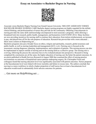 Essay on Associates vs Bachelor Degree in Nursing
Associate verses Bachelor Degree Nursing Care Grand Canyon University: NRS 430V ASSOCIATE VERSES
BACHELOR DEGREE NURSING CARE Bachelor degree nursing programs are highly regarded for the skilled,
clinical thinking, and professionalism of nurses they provide for the community. Obtaining a baccalaureate in
nursing provides the same skills and knowledge encompassed in most associate s programs, while allowing a
broadened look into research, public health, management, and humanities (AACN IENP, 2012). Many facilities
are now providing incentives for nursing staff to continue their education; from tuition reimbursement, an increase
in pay, and played time off for the sole purpose of education. Research has proven that with a more educated ...
Show more content on Helpwriting.net ...
Bachelors programs also put a broader focus on ethics, religion and spirituality, research, global awareness and
public health, as well as nursing leadership and management (GCU, n.d.). Nursing care is focused on the
assessment, nursing diagnoses, planning, implementation, and evaluation of patients. This nursing process can also
be implemented in aspects outside of nursing and on the nursing field as a collective group. The nursing role is
evolving, following the process the outcomes have to be evaluated and put into perspective. Research is being
completed the conclusions are all the same, the higher education of nursing care the better the patient outcomes. In
an article published in Health Services Research in August 2008 that examined the effect of nursing practice
environments on outcomes of hospitalized cancer patients undergoing surgery, Dr. Christopher Friese and
colleagues found that nursing education level was significantly associated with patient outcomes. Nurses prepared
at the baccalaureate level were linked with lower mortality and failure to rescue rates. The authors conclude that
moving to a nurse workforce in which a higher proportion of staff nurses have at least a baccalaureate level
education would result in substantially fewer adverse outcomes for patients.
... Get more on HelpWriting.net ...
 