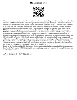 The Lavender Scare
The lavender scare, as coined and explained by David Johnson, refers to the period of time during the 1950 s when
a massive witch hunt that targeted homosexual government employees was thriving in America s social system.
Johnson calls it the lavender scare in order to draw parallels with Joseph McCarthy s Red Scare, which happened
at the same time, and to echo the common association during the 1950s with gay men and what was commonly
considered an effeminate color (Johnson 2004). Friedman also writes about the lavender scare, citing Joseph
McCarthy as the main proponent of this political and social movement. During the scare, Friedman argues,
McCarthy set the homophobic precedent that millions of Americans would adhere to in the following decades
(Friedman 2005). During the lavender scare, Gregory Lewis and Louise Robbins detail how the attitudes of
homophobia created harmful legislation that led to the mass firings of thousands of government employees (Lewis
1997; Lewis 2001; Robbins 1994). Dennis Altman and Ian Lekus both argued that the lavender scare caused
widespread homophobia throughout the government that then transferred to the general population (Altman 1998;
Lekus 2006). Kevin Leonard also brings up the important point that homosexual people of color, specifically
African Americans, were subjected not only to the copious amounts of homophobia during the mid 20th century,
but also the incredibly racist ... Show more content on Helpwriting.net ...
However, K. Cuordileone takes this idea one step further, and analyzes the hypermasculine identities that emerged
from World War 2 and the Cold War, citing this new masculine presence as a cause for the homophobia many gay
men faced (Cuordileone
... Get more on HelpWriting.net ...
 