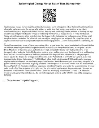 Technological Change Moves Faster Than Bureaucracy
Technological change moves much faster than bureaucracy, and it is the patent office that must bear the collision
of novelty and government for anyone who wishes to profit from their genius must go there to have their
constitutional right to the proceeds from it verified. Exactly what technology can be patented in this day and age,
as our bodies and proteins become subject to technology themselves, is indeed in need of some clarification.
Today scientific advances allow us to look into the deepest codes that create our bodies our genes. With a small
sample scientists can isolate the miniscule structure of just a single gene and analyze it for every divergence it
displays in an individual as compared to the normal human population. ... Show more content on Helpwriting.net
...
Smith Pharmaceuticals is one of these corporations. Over several years, they spent hundreds of millions of dollars
on research perfecting the method to synthesize and analyze cDNA complementary DNA in the genes LIF and
LCK. Mutations in these two genes, as Smith discovered, correlated with and were highly indicative of an
increased risk of leukemia. Smith filed a patent on these genes and the process of the diagnostic test, and has since
benefited over one million potential leukemia patients with a diagnostic that allows them to take preemptive
strikes against the disease the average cost of leukemia in the Netherlands is $104,386 (de Uyl et al.), and one
treatment in the United States costs $178,000 (Chen), while Smith s test is under $4000, and usually insurance
eligible under new Federal law, qualifying as preventative care. As the Economist puts it succinctly, the point of a
patent is to encourage innovation by giving inventors a limited period of exclusive control over the fruits of their
labour, (April 2013). Smith invested these large sums into identifying this gene under the assumption that it would
make profit off of these tests due to its rights over the information it gathers and, important to note, it would not
have done so without this financial motivation. Otherwise, it is highly plausible that LIF and LCK s benefits
would lie undiscovered even today, and the one million patients tested at under $4000 would all be undergoing
$178000
... Get more on HelpWriting.net ...
 