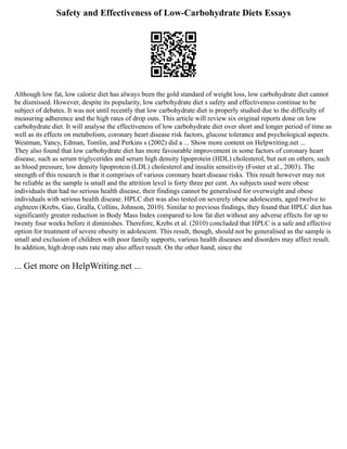 Safety and Effectiveness of Low-Carbohydrate Diets Essays
Although low fat, low calorie diet has always been the gold standard of weight loss, low carbohydrate diet cannot
be dismissed. However, despite its popularity, low carbohydrate diet s safety and effectiveness continue to be
subject of debates. It was not until recently that low carbohydrate diet is properly studied due to the difficulty of
measuring adherence and the high rates of drop outs. This article will review six original reports done on low
carbohydrate diet. It will analyse the effectiveness of low carbohydrate diet over short and longer period of time as
well as its effects on metabolism, coronary heart disease risk factors, glucose tolerance and psychological aspects.
Westman, Yancy, Edman, Tomlin, and Perkins s (2002) did a ... Show more content on Helpwriting.net ...
They also found that low carbohydrate diet has more favourable improvement in some factors of coronary heart
disease, such as serum triglycerides and serum high density lipoprotein (HDL) cholesterol, but not on others, such
as blood pressure, low density lipoprotein (LDL) cholesterol and insulin sensitivity (Foster et al., 2003). The
strength of this research is that it comprises of various coronary heart disease risks. This result however may not
be reliable as the sample is small and the attrition level is forty three per cent. As subjects used were obese
individuals that had no serious health disease, their findings cannot be generalised for overweight and obese
individuals with serious health disease. HPLC diet was also tested on severely obese adolescents, aged twelve to
eighteen (Krebs, Gao, Gralla, Collins, Johnson, 2010). Similar to previous findings, they found that HPLC diet has
significantly greater reduction in Body Mass Index compared to low fat diet without any adverse effects for up to
twenty four weeks before it diminishes. Therefore, Krebs et al. (2010) concluded that HPLC is a safe and effective
option for treatment of severe obesity in adolescent. This result, though, should not be generalised as the sample is
small and exclusion of children with poor family supports, various health diseases and disorders may affect result.
In addition, high drop outs rate may also affect result. On the other hand, since the
... Get more on HelpWriting.net ...
 