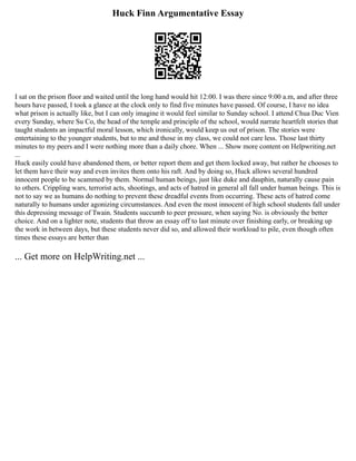 Huck Finn Argumentative Essay
I sat on the prison floor and waited until the long hand would hit 12:00. I was there since 9:00 a.m, and after three
hours have passed, I took a glance at the clock only to find five minutes have passed. Of course, I have no idea
what prison is actually like, but I can only imagine it would feel similar to Sunday school. I attend Chua Duc Vien
every Sunday, where Su Co, the head of the temple and principle of the school, would narrate heartfelt stories that
taught students an impactful moral lesson, which ironically, would keep us out of prison. The stories were
entertaining to the younger students, but to me and those in my class, we could not care less. Those last thirty
minutes to my peers and I were nothing more than a daily chore. When ... Show more content on Helpwriting.net
...
Huck easily could have abandoned them, or better report them and get them locked away, but rather he chooses to
let them have their way and even invites them onto his raft. And by doing so, Huck allows several hundred
innocent people to be scammed by them. Normal human beings, just like duke and dauphin, naturally cause pain
to others. Crippling wars, terrorist acts, shootings, and acts of hatred in general all fall under human beings. This is
not to say we as humans do nothing to prevent these dreadful events from occurring. These acts of hatred come
naturally to humans under agonizing circumstances. And even the most innocent of high school students fall under
this depressing message of Twain. Students succumb to peer pressure, when saying No. is obviously the better
choice. And on a lighter note, students that throw an essay off to last minute over finishing early, or breaking up
the work in between days, but these students never did so, and allowed their workload to pile, even though often
times these essays are better than
... Get more on HelpWriting.net ...
 