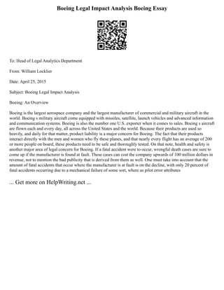Boeing Legal Impact Analysis Boeing Essay
To: Head of Legal Analytics Department
From: William Locklier
Date: April 25, 2015
Subject: Boeing Legal Impact Analysis
Boeing: An Overview
Boeing is the largest aerospace company and the largest manufacturer of commercial and military aircraft in the
world. Boeing s military aircraft come equipped with missiles, satellite, launch vehicles and advanced information
and communication systems. Boeing is also the number one U.S. exporter when it comes to sales. Boeing s aircraft
are flown each and every day, all across the United States and the world. Because their products are used so
heavily, and daily for that matter, product liability is a major concern for Boeing. The fact that their products
interact directly with the men and women who fly these planes, and that nearly every flight has an average of 200
or more people on board, these products need to be safe and thoroughly tested. On that note, health and safety is
another major area of legal concern for Boeing. If a fatal accident were to occur, wrongful death cases are sure to
come up if the manufacturer is found at fault. These cases can cost the company upwards of 100 million dollars in
revenue, not to mention the bad publicity that is derived from them as well. One must take into account that the
amount of fatal accidents that occur where the manufacturer is at fault is on the decline, with only 20 percent of
fatal accidents occurring due to a mechanical failure of some sort, where as pilot error attributes
... Get more on HelpWriting.net ...
 