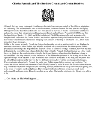 Charles Perrault And The Brothers Grimm And Grimm Brothers
Although there are many versions of virtually every fairy tale known to man, not all of the different adaptations
are contrasting. The bases of stories tend to remain the same, due to the fact that the main plots are unvarying.
Throughout history, these famous fairytales have been passed on by word of mouth. The two most well known
authors who wrote their interpretations of fairy tales are French author Charles Perrault (1628 1703), and The
Brothers Grimm / Jacob (1785 1863) and Wilhelm Grimm (1786 1859). Although Perrault wrote down his
thoughts much earlier than the Grimm Brothers, the brothers appear to have gained more credit and fame from
their works. One of the darkest and most intriguing work of theirs is the story of Bluebeard. The ... Show more
content on Helpwriting.net ...
Unlike in the version written by Perault, the Grimm Brothers take a creative path in which it is not Bluebeard s
appearance that makes others feel on edge when he is around, it is evident that that the reason people find his
presence discomforting is far deeper than his exterior. The list of variances could go on and on, however, the main
difference is the color of the man s beard. In the fairy tale written by Perrault, Bluebeard indeed has a blue beard.
However, this is not the case in the tale written by the Grimm Brothers, where in reality Bluebeard s beard is
veritably black. Not only are there evident differences in the information presented in the writing, but in fact, the
style of writing is much different as well. With these main variances in the ideas of the story, one may think that
the tale of Bluebeard may differ between the two different versions, however that is not necessarily the case.
When reading the adaptation by Perrault, the reader may find the story slightly complex and confusing. They
ceased not to extol and envy the happiness of their friend (Perrault 2). It can be noted that Perrault uses words that
may seem to be very formal and professional sounding, however, the reader can easily find themselves getting lost
in the ocean of complex words and phrases. The writing of the Brothers Grimm, however, is much more
understandable and to the point. They shortened the scene where Bluebeard s wife invites her friends over, which
is the
... Get more on HelpWriting.net ...
 