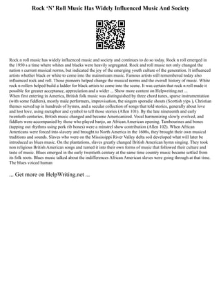 Rock ‘N’ Roll Music Has Widely Influenced Music And Society
Rock n roll music has widely influenced music and society and continues to do so today. Rock n roll emerged in
the 1950 s a time where whites and blacks were heavily segregated. Rock and roll music not only changed the
nation s current musical norms, but indicated the joy of the emerging youth culture of the generation. It influenced
artists whether black or white to come into the mainstream music. Famous artists still remembered today also
influenced rock and roll. Those pioneers helped change the musical norms and the overall history of music. White
rock n rollers helped build a ladder for black artists to come into the scene. It was certain that rock n roll made it
possible for greater acceptance, appreciation and a wider ... Show more content on Helpwriting.net ...
When first entering in America, British folk music was distinguished by three chord tunes, sparse instrumentation
(with some fiddlers), mostly male performers, improvisation, the singers sporadic shouts (Scottish yips ), Christian
themes served up in hundreds of hymns, and a secular collection of songs that told stories, generally about love
and lost love, using metaphor and symbol to tell those stories (Allen 101). By the late nineteenth and early
twentieth centuries, British music changed and became Americanized. Vocal harmonizing slowly evolved, and
fiddlers were accompanied by those who played banjo, an African American opening. Tambourines and bones
(tapping out rhythms using pork rib bones) were a minstrel show contribution (Allen 102). When African
Americans were forced into slavery and brought to North America in the 1600s, they brought their own musical
traditions and sounds. Slaves who were on the Mississippi River Valley delta soil developed what will later be
introduced as blues music. On the plantations, slaves greatly changed British American hymn singing. They took
non religious British American songs and turned it into their own forms of music that followed their culture and
taste of music. Blues emerged in the early twentieth century at the same time country music became settled from
its folk roots. Blues music talked about the indifferences African American slaves were going through at that time.
The blues voiced human
... Get more on HelpWriting.net ...
 