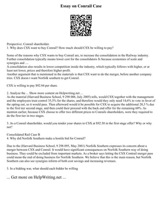 Essay on Conrail Case
Perspective: Conrail shareholder.
1. Why does CSX want to buy Conrail? How much should CSX be willing to pay?
Some of the reasons why CSX wants to buy Conrail are, to increase the consolidation in the Railway industry.
Further consolidation typically means lower cost for the consolidators fx because economies of scale and
synergies and ....
A consolidation also results in lower competition inside the industry, which typically follows with higher, or at
least not lower, prices and therefore higher profit.
Another argument that is mentioned in the materials is that CSX want to do the merger, before another company
tries. CSX doesn t want Norfolk southern to get Conrail.
CSX is willing to pay $92.84 per share.
2. Analyze the ... Show more content on Helpwriting.net ...
As the material (Harvard Business School, 9 298 006, July 2005) tells, would CSX together with the management
and the employees trust control 35,5% for the shares, and therefore would they only need 14,6% to vote in favor of
the opting out, so it would pass. Then afterward would it be possible for CSX to acquire the additional 20,3 % due
to the first tier second stage, and then could their proceed with the back end offer for the remaining 60%. As
mention earlier, because CSX choose to offer two different prices to Conrails shareholders, were they required to
do the first tier in two stages.
3. As a Conrail shareholder, would you tender your shares to CSX at $92.50 in the first stage offer? Why or why
not?
Consolidated Rail Case B
4. Why did Norfolk Southern make a hostile bid for Conrail?
Due to the (Harvard Business School, 9 298 095, May 2001) Norfolk Southern expresses its concern about a
merger between CSX and Conrail. It would have significant consequences on Norfolk Southern way of doing
business. They could be excluded from important markets. As a broker says letting the CSX Contrail merger pass
could mean the end of doing business for Norfolk Southern. We believe that this is the main reason, but Norfolk
Southern can also see synergies inform of both cost savings and increasing revenues.
5. In a bidding war, what should each bidder be willing
... Get more on HelpWriting.net ...
 