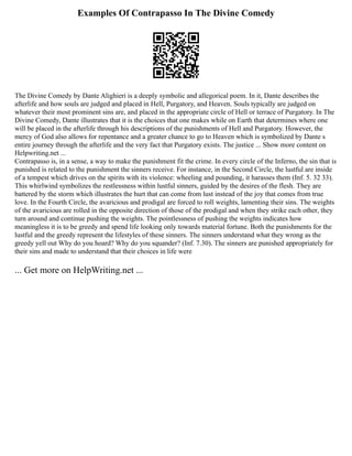 Examples Of Contrapasso In The Divine Comedy
The Divine Comedy by Dante Alighieri is a deeply symbolic and allegorical poem. In it, Dante describes the
afterlife and how souls are judged and placed in Hell, Purgatory, and Heaven. Souls typically are judged on
whatever their most prominent sins are, and placed in the appropriate circle of Hell or terrace of Purgatory. In The
Divine Comedy, Dante illustrates that it is the choices that one makes while on Earth that determines where one
will be placed in the afterlife through his descriptions of the punishments of Hell and Purgatory. However, the
mercy of God also allows for repentance and a greater chance to go to Heaven which is symbolized by Dante s
entire journey through the afterlife and the very fact that Purgatory exists. The justice ... Show more content on
Helpwriting.net ...
Contrapasso is, in a sense, a way to make the punishment fit the crime. In every circle of the Inferno, the sin that is
punished is related to the punishment the sinners receive. For instance, in the Second Circle, the lustful are inside
of a tempest which drives on the spirits with its violence: wheeling and pounding, it harasses them (Inf. 5. 32 33).
This whirlwind symbolizes the restlessness within lustful sinners, guided by the desires of the flesh. They are
battered by the storm which illustrates the hurt that can come from lust instead of the joy that comes from true
love. In the Fourth Circle, the avaricious and prodigal are forced to roll weights, lamenting their sins. The weights
of the avaricious are rolled in the opposite direction of those of the prodigal and when they strike each other, they
turn around and continue pushing the weights. The pointlessness of pushing the weights indicates how
meaningless it is to be greedy and spend life looking only towards material fortune. Both the punishments for the
lustful and the greedy represent the lifestyles of these sinners. The sinners understand what they wrong as the
greedy yell out Why do you hoard? Why do you squander? (Inf. 7.30). The sinners are punished appropriately for
their sins and made to understand that their choices in life were
... Get more on HelpWriting.net ...
 