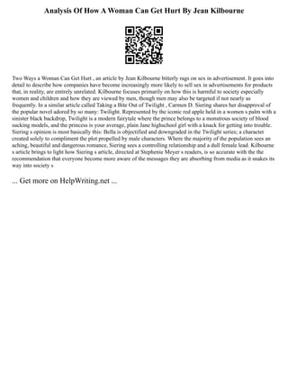Analysis Of How A Woman Can Get Hurt By Jean Kilbourne
Two Ways a Woman Can Get Hurt , an article by Jean Kilbourne bitterly rags on sex in advertisement. It goes into
detail to describe how companies have become increasingly more likely to sell sex in advertisements for products
that, in reality, are entirely unrelated. Kilbourne focuses primarily on how this is harmful to society especially
women and children and how they are viewed by men, though men may also be targeted if not nearly as
frequently. In a similar article called Taking a Bite Out of Twilight , Carmen D. Siering shares her disapproval of
the popular novel adored by so many: Twilight. Represented by the iconic red apple held in a women s palm with a
sinister black backdrop, Twilight is a modern fairytale where the prince belongs to a monstrous society of blood
sucking models, and the princess is your average, plain Jane highschool girl with a knack for getting into trouble.
Siering s opinion is most basically this: Bella is objectified and downgraded in the Twilight series; a character
created solely to compliment the plot propelled by male characters. Where the majority of the population sees an
aching, beautiful and dangerous romance, Siering sees a controlling relationship and a dull female lead. Kilbourne
s article brings to light how Siering s article, directed at Stephenie Meyer s readers, is so accurate with the the
recommendation that everyone become more aware of the messages they are absorbing from media as it snakes its
way into society s
... Get more on HelpWriting.net ...
 