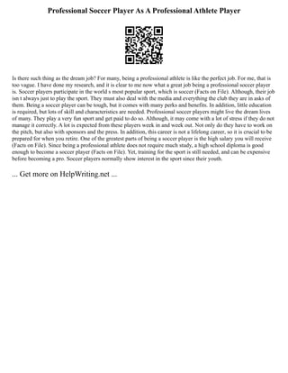 Professional Soccer Player As A Professional Athlete Player
Is there such thing as the dream job? For many, being a professional athlete is like the perfect job. For me, that is
too vague. I have done my research, and it is clear to me now what a great job being a professional soccer player
is. Soccer players participate in the world s most popular sport, which is soccer (Facts on File). Although, their job
isn t always just to play the sport. They must also deal with the media and everything the club they are in asks of
them. Being a soccer player can be tough, but it comes with many perks and benefits. In addition, little education
is required, but lots of skill and characteristics are needed. Professional soccer players might live the dream lives
of many. They play a very fun sport and get paid to do so. Although, it may come with a lot of stress if they do not
manage it correctly. A lot is expected from these players week in and week out. Not only do they have to work on
the pitch, but also with sponsors and the press. In addition, this career is not a lifelong career, so it is crucial to be
prepared for when you retire. One of the greatest parts of being a soccer player is the high salary you will receive
(Facts on File). Since being a professional athlete does not require much study, a high school diploma is good
enough to become a soccer player (Facts on File). Yet, training for the sport is still needed, and can be expensive
before becoming a pro. Soccer players normally show interest in the sport since their youth.
... Get more on HelpWriting.net ...
 
