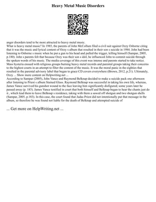 Heavy Metal Music Disorders
anger disorders tend to be more attracted to heavy metal music.
What is heavy metal music? In 1985, the parents of John McCollum filed a civil suit against Ozzy Osborne citing
that it was the music and lyrical content of Ozzy s album that resulted in their son s suicide in 1984. John had been
listening to Osborne s music when he put a gun to his head and pulled the trigger, killing himself (Sampar, 2005,
p.180). John s parents felt that because Ozzy was their son s idol, he influenced John to commit suicide through
the spoken words of his music. The media coverage of this event was intense and parents started to take notice.
Mass hysteria ensued with religious groups burning heavy metal records and parental groups taking their concerns
to the highest courts in an attempt to filter the content of the music. It was the moral panic in the eighties that
resulted in the parental advisory label that began to grace CD covers everywhere (Brown, 2012, p.21). Ultimately,
Ozzy ... Show more content on Helpwriting.net ...
According to Sampar (2005), John Vance and Raymond Belknap decided to make a suicide pack one afternoon
after listening to Priest s album Stained Glass. Raymond Belknap was successful in taking his own life, whereas,
James Vance survived his gunshot wound to the face leaving him significantly disfigured; some years later he
passed away (p. 183). James Vance testified in court that both himself and Belknap began to hear the chants just do
it , which lead them to leave Belknap s residence, taking with them a sawed off shotgun and two shotgun shells
(Sampar, 2005, p.183). In this case, the court found that Judas Priest did not intentionally put that message in the
album, so therefore he was found not liable for the death of Belknap and attempted suicide of
... Get more on HelpWriting.net ...
 