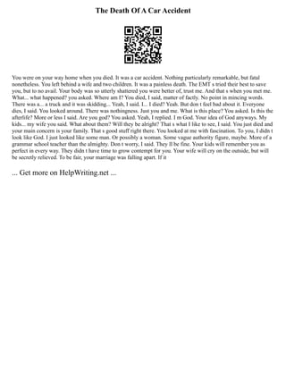 The Death Of A Car Accident
You were on your way home when you died. It was a car accident. Nothing particularly remarkable, but fatal
nonetheless. You left behind a wife and two children. It was a painless death. The EMT s tried their best to save
you, but to no avail. Your body was so utterly shattered you were better of, trust me. And that s when you met me.
What... what happened? you asked. Where am I? You died, I said, matter of factly. No point in mincing words.
There was a... a truck and it was skidding... Yeah, I said. I... I died? Yeah. But don t feel bad about it. Everyone
dies, I said. You looked around. There was nothingness. Just you and me. What is this place? You asked. Is this the
afterlife? More or less I said. Are you god? You asked. Yeah, I replied. I m God. Your idea of God anyways. My
kids... my wife you said. What about them? Will they be alright? That s what I like to see, I said. You just died and
your main concern is your family. That s good stuff right there. You looked at me with fascination. To you, I didn t
look like God. I just looked like some man. Or possibly a woman. Some vague authority figure, maybe. More of a
grammar school teacher than the almighty. Don t worry, I said. They ll be fine. Your kids will remember you as
perfect in every way. They didn t have time to grow contempt for you. Your wife will cry on the outside, but will
be secretly relieved. To be fair, your marriage was falling apart. If it
... Get more on HelpWriting.net ...
 
