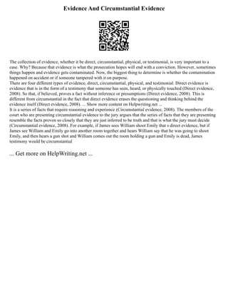 Evidence And Circumstantial Evidence
The collection of evidence, whether it be direct, circumstantial, physical, or testimonial, is very important to a
case. Why? Because that evidence is what the prosecution hopes will end with a conviction. However, sometimes
things happen and evidence gets contaminated. Now, the biggest thing to determine is whether the contamination
happened on accident or if someone tampered with it on purpose.
There are four different types of evidence, direct, circumstantial, physical, and testimonial. Direct evidence is
evidence that is in the form of a testimony that someone has seen, heard, or physically touched (Direct evidence,
2008). So that, if believed, proves a fact without inference or presumptions (Direct evidence, 2008). This is
different from circumstantial in the fact that direct evidence erases the questioning and thinking behind the
evidence itself (Direct evidence, 2008). ... Show more content on Helpwriting.net ...
It is a series of facts that require reasoning and experience (Circumstantial evidence, 2008). The members of the
court who are presenting circumstantial evidence to the jury argues that the series of facts that they are presenting
resemble the facts proven so closely that they are just inferred to be truth and that is what the jury must decide
(Circumstantial evidence, 2008). For example, if James sees William shoot Emily that s direct evidence, but if
James see William and Emily go into another room together and hears William say that he was going to shoot
Emily, and then hears a gun shot and William comes out the room holding a gun and Emily is dead, James
testimony would be circumstantial
... Get more on HelpWriting.net ...
 