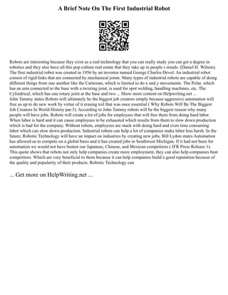 A Brief Note On The First Industrial Robot
Robots are interesting because they exist as a real technology that you can really study you can get a degree in
robotics and they also have all this pop culture real estate that they take up in people s minds. (Daniel H. Wilson).
The first industrial robot was created in 1956 by an inventor named George Charles Devol. An industrial robot
consist of rigid links that are connected by mechanical joints. Many types of industrial robots are capable of doing
different things from one another like the Cartesian, which is limited to do x and y movements. The Polar, which
has an arm connected to the base with a twisting joint, is used for spot welding, handling machines, etc. The
Cylindrical, which has one rotary joint at the base and two ... Show more content on Helpwriting.net ...
John Tammy states Robots will ultimately be the biggest job creators simply because aggressive automation will
free us up to do new work by virtue of it erasing toil that was once essential ( Why Robots Will Be The Biggest
Job Creators In World History par.3). According to John Tammy robots will be the biggest reason why many
people will have jobs. Robots will create a lot of jobs for employees that will free them from doing hard labor.
When labor is hard and it can cause employees to be exhausted which results from them to slow down production
which is bad for the company. Without robots, employees are stuck with doing hard and even time consuming
labor which can slow down production. Industrial robots can help a lot of companies make labor less harsh. In the
future, Robotic Technology will have an impact on industries by creating new jobs. Bill Lydon states Automation
has allowed us to compete on a global basis and it has created jobs in Southwest Michigan. If it had not been for
automation we would not have beaten our Japanese, Chinese, and Mexican competitors ( IFR Press Release 1).
This quote shows that robots not only help companies create more employment, they can also help companies beat
competitors. Which are very beneficial to them because it can help companies build a good reputation because of
the quality and popularity of their products. Robotic Technology can
... Get more on HelpWriting.net ...
 