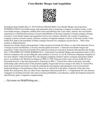 Cross Border Merger And Acquisition
Komalpreet Kaur Sandhu May 21, 2016 Professor Mitchell Marks Cross Border Merger and Acquisition
INTRODUCTION Cross border merger and acquisition refer to acquiring a company in another country. In the
cross border merger, companies combine their assets and liabilities into a new entity, whereas, the cross border
acquisition is a transformation process of assets and liabilities of the local company to foreign company (foreign
investors). Cross border merger and acquisition involve two countries, therefore, the country of acquiring a
company is known as home country, whereas, countries of targeted company is known as the host country. Cross
border M A leads to the possibility of better synergies between two companies can provide an ... Show more
content on Helpwriting.net ...
Inward cross border merger and acquisition: Under inward cross border M A there is a sale of the domestic firm to
a foreign investor and therefore, it involves inward capital movement. 2. Outward cross border merger and
acquisition: Under outward cross border M A capital movement are outward as domestic firm purchase the foreign
firm. CATEGORIES OF CROSS BORDER M A 1. Horizontal Cross Border Merger and Acquisition refers to M A
between companies who are providing the same products or services. It s an M A between competing companies in
the same industry. Under horizontal M A, the merging companies intend to achieve synergies and greater market
power. According to the World Invest Report of 2000, in 1999 70 percent of the value of cross border M A are
horizontal however, it has been decreased to 59 percent in 2009. 2. Vertical M A refers to the buyer and seller
relationship under which actual of the potential supplier of good and services merge to the other. In vertical M A
firms seek to benefit economies of scope by reducing the uncertainties and transaction costs in forward and
backward linkages in the production chain. However, as vertical M A stay below 10 percent of the total cross
border M A transactions, they are often of less importance than horizontal M A. 3. Conglomerate M A are between
companies in unrelated activities who seek to increase profitability, cost reduction, market development and power
and efficiency gains. Companies conglomerating
... Get more on HelpWriting.net ...
 