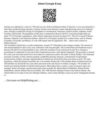 About Georgia Essay
Georgia was admitted as a state in 1788 and was one of the Confederate States of America. It was once primarily a
farm state, producing large amounts of cotton, but has since become a major manufacturing and service industry
state. Georgia is named for George II of England. It is bordered by Tennessee, South Carolina, Alabama, North
Carolina, and Florida. The population of the state is estimated at about 8,186,453. Caucasian people make up
about 71% of Georgia s population, while African Americans account for about 27%. The rest is mostly Chinese,
Koreans, Hispanics, and American Indians. About 63% of Georgia s people live in urban areas, such as Atlanta,
Columbus, Savannah, and Macon. It is the 10th largest state by population. The ... Show more content on
Helpwriting.net ...
The mountains usually have a cooler temperature, around 74° Fahrenheit in the summer months. The amount of
rain and precipitation varies every year, sometimes with long droughts. The Coastal Plain and Piedmont receive
between 46 and 52 in of precipitation a year, while the mountains receive between 56 and 76 in. Georgia s
government is composed of a governor and a lieutenant governor, each elected separately. The governor is elected
for a four year term and cannot serve more than two consecutive terms. His name is Sonny Purdue. The lieutenant
governor, secretary of state, attorney general, comptroller general, treasurer, commissioner of agriculture,
commissioner of labor, and state superintendent of schools are all elected to four year terms as well. The state
legislature, called the General Assembly, has a 56 member Senate and a 180 member House of Representatives.
All members are elected for two year terms and meet at the state house in Atlanta. Georgia s 159 counties are
mostly governed by boards of elected commissioners. Most places have a mayor, a type of council, and a city
manager. Some of Georgia s professional sports team includes the Atlanta Braves (baseball), Atlanta Hawks
(basketball), and the Atlanta Falcons (football). The 1996 Summer Olympic Games were held in Atlanta. The
Atlanta Braves now play in the new Olympic Stadium, where many Olympic events occurred. Endangered animals
in
... Get more on HelpWriting.net ...
 