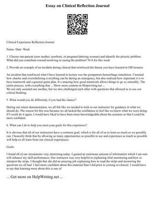 Essay on Clinical Reflection Journal
Clinical Experience Reflection Journal
Name: Date: Week
1. Choose one patient (new mother, newborn, or pregnant/laboring woman) and identify the priority problem.
What did you contribute toward resolving or easing the problem? N/A for this week
2. Provide an example of an incident during clinical that reinforced the theory you have learned in OB lectures.
An incident that reinforced what I have learned in lecture was the postpartum hemorrhage simulation. I learned
how chaotic and overwhelming everything can be during an emergency, but also realized how important it is to
have teamwork and a general game plan. It s amazing how good teamwork allows things to go so smoothly. The
entire process, with everything that ... Show more content on Helpwriting.net ...
We not only assisted one another, but we also challenged each other with questions that allowed us to use our
critical thinking.
5. What would you do differently if you had the chance?
During our return demonstration, we all felt like we needed to look to our instructor for guidance in what we
should do. The reason for this was because we all lacked the confidence to feel like we knew what we were doing.
If I could do it again, I would have liked to have been more knowledgeable about the scenario so that I could be
more confident.
6. What can I do to help you meet your goals for this experience?
It is obvious that all of our instructors have a common goal, which is for all of us to learn as much as we possibly
can. I honestly think that by allowing as many opportunities as possible to see and experience as much as possible
will help us all learn from our clinical experiences.
Goals:
I found all of our simulations very interesting today. I gained an enormous amount of information which I am sure
will enhance my skill performance. Our instructor was very helpful in explaining fetal monitoring and how to
interpret the strips. I thought that she did an amazing job explaining how to read the strips and answering the
questions we all had. I feel more confident about this material than I did prior to coming to clinical. I would have
to say that learning more about this is one of
... Get more on HelpWriting.net ...
 