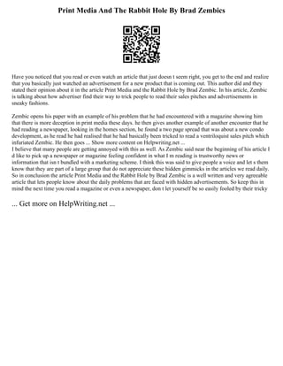 Print Media And The Rabbit Hole By Brad Zembics
Have you noticed that you read or even watch an article that just doesn t seem right, you get to the end and realize
that you basically just watched an advertisement for a new product that is coming out. This author did and they
stated their opinion about it in the article Print Media and the Rabbit Hole by Brad Zembic. In his article, Zembic
is talking about how advertiser find their way to trick people to read their sales pitches and advertisements in
sneaky fashions.
Zembic opens his paper with an example of his problem that he had encountered with a magazine showing him
that there is more deception in print media these days. he then gives another example of another encounter that he
had reading a newspaper, looking in the homes section, he found a two page spread that was about a new condo
development, as he read he had realised that he had basically been tricked to read a ventriloquist sales pitch which
infuriated Zembic. He then goes ... Show more content on Helpwriting.net ...
I believe that many people are getting annoyed with this as well. As Zembic said near the beginning of his article I
d like to pick up a newspaper or magazine feeling confident in what I m reading is trustworthy news or
information that isn t bundled with a marketing scheme. I think this was said to give people a voice and let s them
know that they are part of a large group that do not appreciate these hidden gimmicks in the articles we read daily.
So in conclusion the article Print Media and the Rabbit Hole by Brad Zembic is a well written and very agreeable
article that lets people know about the daily problems that are faced with hidden advertisements. So keep this in
mind the next time you read a magazine or even a newspaper, don t let yourself be so easily fooled by their tricky
... Get more on HelpWriting.net ...
 